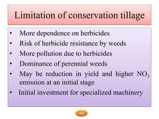 Limitation of conservation tillage
• More dependence on herbicides
• Risk of herbicide resistance by weeds
• More pollution due to herbicides
• Dominance of perennial weeds
• May be reduction in yield and higher NO3
emission at an initial stage
• Initial investment for specialized machinery
43
 