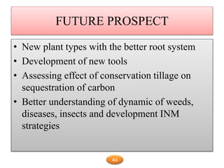 FUTURE PROSPECT
• New plant types with the better root system
• Development of new tools
• Assessing effect of conservation tillage on
sequestration of carbon
• Better understanding of dynamic of weeds,
diseases, insects and development INM
strategies
44
 