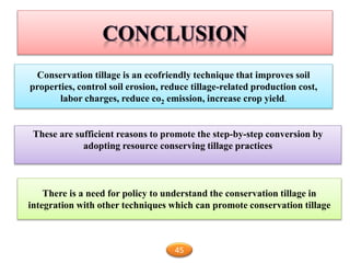 Conservation tillage is an ecofriendly technique that improves soil
properties, control soil erosion, reduce tillage-related production cost,
labor charges, reduce co2 emission, increase crop yield.
45
These are sufficient reasons to promote the step-by-step conversion by
adopting resource conserving tillage practices
There is a need for policy to understand the conservation tillage in
integration with other techniques which can promote conservation tillage
 