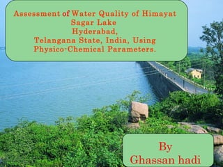By
Ghassan hadi
Assessment of Water Quality of Himayat
Sagar Lake
Hyderabad,
Telangana State, India, Using
Physico-Chemical Parameters.
 