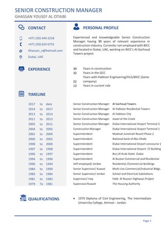 SENIOR CONSTRUCTION MANAGER
GHASSAN YOUSEF AL OTAIBI
Page 1
CONTACT PERSONAL PROFILE
+971 (50) 444 2218 Experienced and knowledgeable Senior Construction
Manager having 39 years of relevant experience in
construction industry. Currently I am employed with BICC
and located in Dubai, UAE, working on BICC’s Al-Garhoud
Towers project.
+971 (50) 624 6753
Ghassan_o@hotmail.com
Dubai, UAE
EXPERIENCE 39 Years in construction
32 Years in the GCC
22
Years with Habtoor Engineering/HLG/BICC (Same
company)
13 Years in current role
TIMELINE
2017 to date Senior Construction Manager Al Garhoud Towers
2014 to 2017 Senior Construction Manager Al Habtoor Residential Towers
2013 to 2014 Senior Construction Manager Al Habtoor City
2011 to 2013 Senior Construction Manager Jewel of the Creek
2005 to 2011 Senior Construction Manager Dubai International Airport Terminal 3
2004 to 2005 Construction Manager Dubai International Airport Terminal 1
2002 to 2004 Superintendent Madinat Jumeirah Resort Phase 2
2000 to 2002 Superintendent National bank of Abu Dhabi
1998 to 2000 Superintendent Dubai International Airport concourse 1
1997 to 1998 Superintendent Dubai International Airport- FZ Building
1996 to 1997 Superintendent Burj Al Arab Hotel- Dubai
1994 to 1996 Superintendent Al Bustan Commercial and Residential
Buildings at Airport road1990 to 1994 Self-employed/ Jordan Residential /Commercial Buildings
1984 to 1990 Senior Supervisor/ Kuwait Multi-Use Commercial/Industrial Bldgs.
1983 to 1984 Senior Supervisor/ Jordan School and Electrical Substations
1981 to 1983 Supervisor/ Iraq Halb- Al Nusoor Highways Project
1979 To 1981 Supervisor/Kuwait The Housing Authority
QUALIFICATIONS • 1979 Diploma of Civil Engineering, The Intermediate
University College, Amman - Jordan
•
• High Secondary Certificate, Drafting Course &
Surveying Course
•
•
 