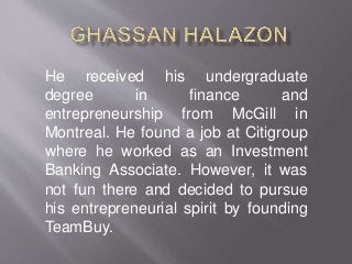 He received his undergraduate
degree in finance and
entrepreneurship from McGill in
Montreal. He found a job at Citigroup
where he worked as an Investment
Banking Associate. However, it was
not fun there and decided to pursue
his entrepreneurial spirit by founding
TeamBuy.
 
