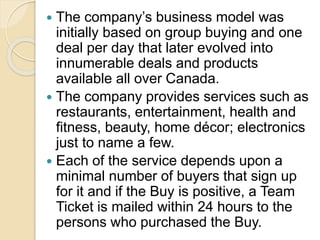  The company’s business model was
initially based on group buying and one
deal per day that later evolved into
innumerable deals and products
available all over Canada.
 The company provides services such as
restaurants, entertainment, health and
fitness, beauty, home décor; electronics
just to name a few.
 Each of the service depends upon a
minimal number of buyers that sign up
for it and if the Buy is positive, a Team
Ticket is mailed within 24 hours to the
persons who purchased the Buy.
 