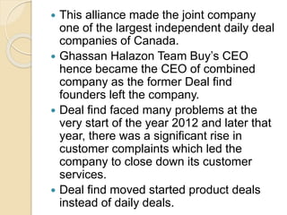  This alliance made the joint company
one of the largest independent daily deal
companies of Canada.
 Ghassan Halazon Team Buy’s CEO
hence became the CEO of combined
company as the former Deal find
founders left the company.
 Deal find faced many problems at the
very start of the year 2012 and later that
year, there was a significant rise in
customer complaints which led the
company to close down its customer
services.
 Deal find moved started product deals
instead of daily deals.
 