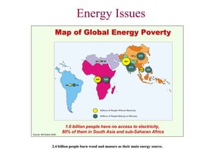 Energy Issues
                     Map of Global Energy Poverty




                          1.6 billion people have no access to electricity,
Source: McFarlane 2006
                         80% of them in South Asia and sub-Saharan Africa


                  2.4 billion people burn wood and manure as their main energy source.
 