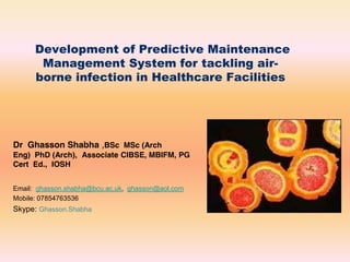Development of Predictive Maintenance
Management System for tackling air-
borne infection in Healthcare Facilities
Dr Ghasson Shabha ,BSc MSc (Arch
Eng) PhD (Arch), Associate CIBSE, MBIFM, PG
Cert Ed., IOSH
Email: ghasson.shabha@bcu.ac.uk, ghasson@aol.com
Mobile: 07854763536
Skype: Ghasson.Shabha
 