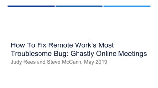 How To Fix Remote Work’s Most
Troublesome Bug: Ghastly Online Meetings
Judy Rees and Steve McCann, May 2019
 