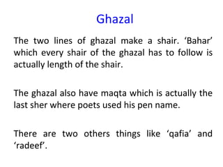 Ghazal
The two lines of ghazal make a shair. ‘Bahar’
which every shair of the ghazal has to follow is
actually length of the shair.
The ghazal also have maqta which is actually the
last sher where poets used his pen name.
There are two others things like ‘qafia’ and
‘radeef’.
 