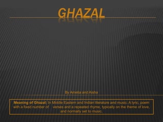 GHAZAL 
By Amelia and Aisha 
Meaning of Ghazal; In Middle Eastern and Indian literature and music. A lyric, poem 
with a fixed number of verses and a repeated rhyme, typically on the theme of love, 
and normally set to music. 
 