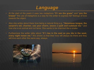 Language 
• At the start of the poem it uses two metaphors “If I am the grass” and “you the 
breeze” this use of metaphors is a way for the writer to express her feelings of love 
towards the object. 
• Also she writes about there love being a natural thing e.g. “Venomous tongue, the 
serpent’s tail, charmer, use your charm, weave a spell and subdued me.” and 
how she is an animal and not tame. She wants to be charmed like a snake. 
• Furthermore the writer talks about “If I rise in the east as you die in the west, 
every night renew me.” this shows us that their love will always be there and they 
will love each other the same way, always. 
 