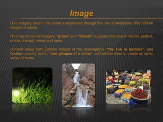 Image 
•The imagery used in the poem is expressed through the use of metaphors, that contain 
images of nature. 
•The use of natural imagery, “grass” and “breeze” suggests that love is natural, perfect, 
simple, tranquil, sweet and open. 
•'Ghazal takes both Eastern images of the marketplace, “the sun in bazaars”, and 
Western country rivers, “one glimpse of a chine”, and blends them to create an idyllic 
sense of home. 
 
