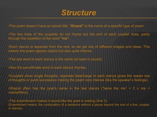Structure 
•The poem doesn’t have an actual title, “Ghazal” is the name of a specific type of poem. 
•The two lines of the couplets do not rhyme but the end of each couplet does, partly 
through the repetition of the word "me". 
•Each stanza is separate from the rest, so we get lots of different images and ideas. This 
makes this poem appear playful but also quite intense. 
•The last word in each stanza is the same (at least in sound). 
•Also the penultimate word in each stanza rhymes. 
•Couplets show single thoughts, separate idea/image in each stanza gives the reader lots 
of thoughts in quick succession making the poem very intense (like the speaker’s feelings). 
•Ghazal often has the poet’s name in the last stanza (“twice the me” = 2 x me = 
meme/Mimi). 
•The enjambment makes it sound like the poet is waiting (line 3). 
(Enjambment means; the continuation of a sentence without a pause beyond the end of a line, couplet, 
or stanza). 
 
