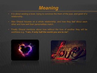 Meaning 
• It is about wooing a lover, trying to convince the them of the joys, and good of a 
relationship. 
• Also Ghazal focuses on a whole relationship, and how they feel about each 
other and how well their personalities match. 
• Finally Ghazal mentions about how without the love of another they will be 
worthless e.g. “I am, if only half the world you are to me”. 
 