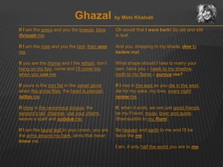 Ghazal by Mimi Khalvati 
If I am the grass and you the breeze, blow 
through me. 
If I am the rose and you the bird, then woo 
me. 
If you are the rhyme and I the refrain, don’t 
hang on my lips, come and I’ll come too 
when you cue me. 
If yours is the iron fist in the velvet glove 
when the arrow flies, the heart is pierced, 
tattoo me. 
If mine is the venomous tongue, the 
serpent’s tail, charmer, use your charm, 
weave a spell and subdue me. 
If I am the laurel leaf in your crown, you are 
the arms around my bark, arms that never 
knew me. 
Oh would that I were bark! So old and still 
in leaf. 
And you, dropping in my shade, dew to 
bedew me! 
What shape should I take to marry your 
own, have you – hawk to my shadow, 
moth to my flame – pursue me? 
If I rise in the east as you die in the west, 
die for my sake, my love, every night 
renew me. 
If, when it ends, we are just good friends, 
be my Friend, muse, lover and guide, 
Shamsuddin to my Rumi. 
Be heaven and earth to me and I’ll be 
twice the me 
I am, if only half the world you are to me. 
