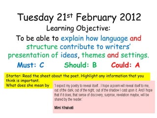 Tuesday 21st February 2012
            Learning Objective:
   To be able to explain how language and
      structure contribute to writers’
 presentation of ideas, themes and settings.
    Must: C       Should: B     Could: A
Starter: Read the sheet about the poet. Highlight any information that you
think is important.
What does she mean by
 
