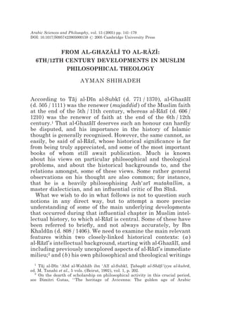 Arabic Sciences and Philosophy, vol. 15 (2005) pp. 141–179
DOI: 10.1017/S0957423905000159  2005 Cambridge University Press


         FROM AL-GHAZALI TO AL-RAZI:
                      z z       z z
  6TH/12TH CENTURY DEVELOPMENTS IN MUSLIM
           PHILOSOPHICAL THEOLOGY

                         AYMAN SHIHADEH


According to Taj al-Dın al-Subkı (d. 771 / 1370), al-Ghazalı
                  ¯       ¯         ¯                          ¯ ¯
(d. 505 / 1111) was the renewer (mujaddid) of the Muslim faith
at the end of the 5th / 11th century, whereas al-Razı (d. 606 /
                                                      ¯ ¯
1210) was the renewer of faith at the end of the 6th / 12th
century.1 That al-Ghazalı deserves such an honour can hardly
                         ¯ ¯
be disputed, and his importance in the history of Islamic
thought is generally recognised. However, the same cannot, as
easily, be said of al-Razı, whose historical signiﬁcance is far
                        ¯ ¯
from being truly appreciated, and some of the most important
books of whom still await publication. Much is known
about his views on particular philosophical and theological
problems, and about the historical backgrounds to, and the
relations amongst, some of these views. Some rather general
observations on his thought are also common; for instance,
that he is a heavily philosophising Ash‘arı mutakallim, a
                                                ¯
master dialectician, and an inﬂuential critic of Ibn Sına.
                                                         ¯ ¯
  What we wish to do in what follows is not to question such
notions in any direct way, but to attempt a more precise
understanding of some of the main underlying developments
that occurred during that inﬂuential chapter in Muslim intel-
lectual history, to which al-Razı is central. Some of these have
                              ¯ ¯
been referred to brieﬂy, and not always accurately, by Ibn
Khaldun (d. 808 / 1406). We need to examine the main relevant
       ¯
features within two closely-linked historical contexts: (a)
al-Razı’s intellectual background, starting with al-Ghazalı, and
     ¯ ¯                                                   ¯ ¯
including previously unexplored aspects of al-Razı’s immediate
                                                  ¯ ¯
milieu;2 and (b) his own philosophical and theological writings
  1
    Taj al-Dın ‘Abd al-Wahhab ibn ‘Alı al-Subkı, Tabaqat al-Shaﬁ‘iyya al-kubra,
     ¯      ¯                   ¯         ¯          ¯ *      ¯  ¯              ¯
ed. M. Tanahi et al., 5 vols. (Beirut, 1992), vol. 1, p. 202.
  2
    On the dearth of scholarship on philosophical activity in this crucial period,
see Dimitri Gutas, ‘‘The heritage of Avicenna: The golden age of Arabic
 