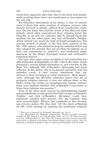 150                            AYMAN SHIHADEH
would have appeared, after him, that if one dealt with falsafa,
while avoiding these views, one would more or less remain on
the safe side.
   Ibn Ghaylan’s description of his milieu is also of interest
             ¯
since it shows that many students of religious sciences, who
became involved in falsafa, su#ered from considerable confu-
sion. On one hand, they had the works of Ibn Sına and other
                                                  ¯ ¯
falasifa, which often contradicted their orthodox belief. Ibn
    ¯
Ghaylan, as we will see, indicates that he himself faced this
        ¯
problem. On the other hand, they had al-Ghazalı’s Tahafut,
                                                   ¯ ¯       ¯
which refuted very much the bulk of falsafı metaphysics. The
                                             ¯
average student of falsafa, in the ﬁrst three quarters of the
6th / 12th century, who wanted to keep his orthodox belief, and
who adopted the attitude that not all what the falasifa say is
                                                       ¯
false and tantamount to unbelief,32 was confronted simul-
taneously by Ibn Sına’s developed system and al-Ghazalı’s
                      ¯ ¯                                     ¯ ¯
refutation thereof.
   The only other main source available to this readership was
Abu al-Barakat al-Baghdadı’s (d. 560 / 1164-5) Mu‘tabar, which
    ¯          ¯           ¯ ¯
presented a serious falsafı alternative to, and criticism of, Ibn
                            ¯
Sına. Yet, although Abu al-Barakat’s philosophy had much
  ¯ ¯                     ¯          ¯
inﬂuence in this milieu, due to its general agreement with the
orthodox creed, it had serious limitations that dis-
allowed it from becoming an ideal alternative. Most import-
antly, although the Mu‘tabar addresses topics that are of
primarily religious interest, it does not address them, as Ibn
Sına’s works do, within an unambiguously Islamic context.
  ¯ ¯
Some even doubted whether Abu al-Barakat’s conversion to
                                   ¯          ¯
Islam from Judaism was genuine.33
   None of the three main sources for philosophising fuqaha’     ¯
and mutakallimun in this period (Ibn Sına’s works, al-Ghazalı’s
                 ¯                     ¯ ¯                   ¯ ¯
Tahafut, and Abu al-Barakat’s Mu‘tabar) could have
      ¯              ¯           ¯
separately satisﬁed their interest. Yet, put together, they
were irreconcilable. Whence the confusion in this develop-
ing eclectic milieu. We thus ﬁnd ‘Alı ibn Zayd al-Bayhaqı
                                         ¯                         ¯
(d. 565 / 1170) starting by studying the traditional religious

  32
      This view is promoted by al-Ghazalı (Munqidh, pp. 110–4).
                                        ¯ ¯
  33
      E.g. Muhammad ibn Mahmud al-Shahrazurı, Nuzhat al-arwah wa-rawdat
               *                * ¯                ¯ ¯                 ¯*         *
al-afrah, ed. Kh. Ahmed, 2 vols. (Haydarabad, 1976), vol. 2, p. 148. There was also,
      ¯*
of course, al-Shahrastanı (d. 548 / 1153). Yet it seems that his criticism of falsafa,
                       ¯ ¯
particularly in Musara‘at al-falasifa, had limited impact in this century. Also, his
                    *¯           ¯
approach in Nihayat al-aqdam is akin to classical pre-Ghazalian Ash‘arı kalam.
                  ¯         ¯                                ¯            ¯    ¯
 