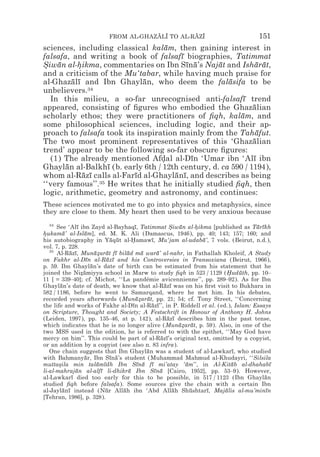 FROM AL-GHAZALI TO AL-RAZI
                                     z z        z z                                 151
sciences, including classical kalam, then gaining interest in
                                   ¯
falsafa, and writing a book of falsafı biographies, Tatimmat
                                        ¯
Siwan al-hikma, commentaries on Ibn Sına’s Najat and Isharat,
* ¯        *                              ¯ ¯      ¯          ¯ ¯
and a criticism of the Mu‘tabar, while having much praise for
al-Ghazalı and Ibn Ghaylan, who deem the falasifa to be
         ¯ ¯                 ¯                        ¯
unbelievers.34
  In this milieu, a so-far unrecognised anti-falsafı trend¯
appeared, consisting of ﬁgures who embodied the Ghazalian    ¯
scholarly ethos; they were practitioners of ﬁqh, kalam, and
                                                         ¯
some philosophical sciences, including logic, and their ap-
proach to falsafa took its inspiration mainly from the Tahafut.
                                                              ¯
The two most prominent representatives of this ‘Ghazalian    ¯
trend’ appear to be the following so-far obscure ﬁgures:
  (1) The already mentioned Afdal al-Dın ‘Umar ibn ‘Alı ibn
                                  *        ¯                 ¯
Ghaylan al-Balkhı (b. early 6th / 12th century, d. ca 590 / 1194),
       ¯            ¯
whom al-Razı calls al-Farıd al-Ghaylanı, and describes as being
             ¯ ¯           ¯          ¯ ¯
‘‘very famous’’. 35 He writes that he initially studied ﬁqh, then

logic, arithmetic, geometry and astronomy, and continues:
These sciences motivated me to go into physics and metaphysics, since
they are close to them. My heart then used to be very anxious because
   34
      See ‘Alı ibn Zayd al-Bayhaqı, Tatimmat Siwan al-hikma [published as Tarıkh
                 ¯                       ¯               * ¯      *               ¯ ¯
hukama’ al-Islam], ed. M. K. Ali (Damascus, 1946), pp. 40; 143; 157; 160; and
*         ¯         ¯
his autobiography in Yaqut al-Hamawı, Mu‘jam al-udaba’, 7 vols. (Beirut, n.d.),
                               ¯ ¯      *       ¯                   ¯
vol. 7, p. 228.
   35
      Al-Razı, Munazarat fı bilad ma wara’ al-nahr, in Fathallah Kholeif, A Study
             ¯ ¯         ¯* ¯ ¯      ¯      ¯      ¯
on Fakhr al-Dın al-Razı and his Controversies in Transoxiana (Beirut, 1966),
                     ¯        ¯ ¯
p. 59. Ibn Ghaylan’s date of birth can be estimated from his statement that he
                       ¯
joined the Nizamiyya school in Marw to study ﬁqh in 523 / 1129 (Huduth, pp. 10–
                   *¯                                                     *   ¯
11 [ = 339–40]; cf. Michot, ‘‘La pandémie avicennienne’’, pp. 289–92). As for Ibn
Ghaylan’s date of death, we know that al-Razı was on his ﬁrst visit to Bukhara in
        ¯                                             ¯ ¯
582 / 1186, before he went to Samarqand, where he met him. In his debates,
recorded years afterwards (Munazarat, pp. 21; 54; cf. Tony Street, ‘‘Concerning
                                          ¯* ¯
the life and works of Fakhr al-Dın al-Razı’’, in P. Riddell et al. (ed.), Islam: Essays
                                        ¯       ¯ ¯
on Scripture, Thought and Society; A Festschrift in Honour of Anthony H. Johns
(Leiden, 1997), pp. 135–46, at p. 142), al-Razı describes him in the past tense,
                                                        ¯ ¯
which indicates that he is no longer alive (Muna*arat, p. 59). Also, in one of the
                                                            ¯z ¯
two MSS used in the edition, he is referred to with the epithet, ‘‘May God have
mercy on him’’. This could be part of al-Razı’s original text, omitted by a copyist,
                                                     ¯ ¯
or an addition by a copyist (see also n. 83 infra).
   One chain suggests that Ibn Ghaylan was a student of al-Lawkarı, who studied
                                              ¯                             ¯
with Bahmanyar, Ibn Sına’s student (Muhammad Mahmud al-Khudayri, ‘‘Silsila
                     ¯         ¯ ¯
muttasila min talamıdh Ibn Sına fı mi’atay ‘am’’, in Al-Kitab al-dhahabı
       *                  ¯ ¯             ¯ ¯ ¯               ¯             ¯           ¯
li-al-mahrajan al-alfı li-dhikra Ibn Sına [Cairo, 1952], pp. 53–9). However,
                ¯          ¯          ¯           ¯ ¯
al-Lawkarı died too early for this to be possible, in 517 / 1123 (Ibn Ghaylan
              ¯                                                                       ¯
studied ﬁqh before falsafa). Some sources give the chain with a certain Ibn
al-Jaylanı instead (Nur Allah ibn ‘Abd Allah Shushtarı, Majalis al-mu’minın
          ¯ ¯                ¯     ¯                      ¯     ¯     ¯ ¯             ¯
[Tehran, 1986], p. 328).
 