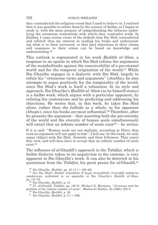 152                          AYMAN SHIHADEH
they contradicted the religious creed that I used to believe in. I realised
that it was possible to refute them by the science of kalam; so I began to
                                                         ¯
study it, with the main purpose of comprehending the fallacies under-
lying the erroneous contentions with which they contradict truth. In
[kalam], I came across views of the falasifa that Ibn Sına contradicted
    ¯                                    ¯               ¯ ¯
and refuted; thus my interest in reading his books and understand-
ing what is in them increased, so that [my] objections to their claims
and responses to their errors can be based on knowledge and
understanding.36
This outlook is represented in his work Huduth al-‘alam, a
                                            *   ¯       ¯
response to an epistle in which Ibn Sına refutes the arguments
                                      ¯ ¯
of the mutakallimun against the conceivability of a pre-eternal
                   ¯
world and for the temporal origination of the world.37 While
Ibn Ghaylan engages in a dialectic with Ibn Sına, largely to
           ¯                                     ¯ ¯
refute his ‘‘erroneous views and arguments’’ (shubha), he also
attempts to argue positively for the temporality of the world,
since Ibn Sına’s work is itself a refutation. In its style and
             ¯ ¯
approach, Ibn Ghaylan’s Huduth al-‘alam (as he himself states)
                     ¯    *   ¯      ¯
is a kalam work, which argues with a particular opponent, by
        ¯
refuting his contentions and by predicting and addressing his
objections. He writes that, in this book, he takes Ibn Sına ¯ ¯
alone, rather than the falasifa as a whole, as his opponent
                            ¯
(khasm), since his books are most inﬂuential.38 Therefore, after
     *
he presents the argument – that asserting both the pre-eternity
of the world and the eternity of human souls simultaneously
will entail that an inﬁnite number of souls exist39 – he writes:
If it is said, ‘‘Human souls are not multiple, according to Plato; thus
such an argument will not apply to him’’, I will say: In this book, we only
argue (hajja) with Ibn Sına, Aristotle and their followers. They reject
         *¯               ¯ ¯
this view, and will thus have to accept that an inﬁnite number of souls
exist.40
The inﬂuence of al-Ghazalı’s approach in the Tahafut, which is
                        ¯ ¯                       ¯
kalam dialectic taken in its negativism to the extreme, is very
   ¯
apparent in Ibn Ghaylan’s work. It can also be detected in his
                      ¯
quotations from the Tahafut, his great praise for al-Ghazalı,41
                         ¯                                 ¯ ¯
  36
      Ibn Ghaylan, Huduth, pp. 10–11 [ = 339–40].
                ¯ *     ¯
  37
      See Ibn Sına’s Risalat al-hukuma fı hujaj al-muthbitın li-al-madı mabda’an
                ¯ ¯       ¯      * ¯       ¯ *             ¯         ¯ *¯
zamaniyyan, published in an appendix to Ibn Ghaylan’s Huduth al-‘alam,
     ¯                                                     ¯     *   ¯         ¯
pp. 131–52.
  38
      Ibn Ghaylan, Huduth, p. 15.
                ¯ *     ¯
  39
      Cf. al-Ghazalı, Tahafut, pp. 156 #.; Michael E. Marmura, ‘‘Avicenna and the
                 ¯ ¯      ¯
problem of the inﬁnite number of souls’’, Mediaeval Studies, 22 (1960): 232–9.
  40
      Ibn Ghaylan, Huduth, p. 39.
                ¯ *     ¯
  41
      Ibn Ghaylan, Huduth, p. 9 [ = 336].
                ¯ *     ¯
 