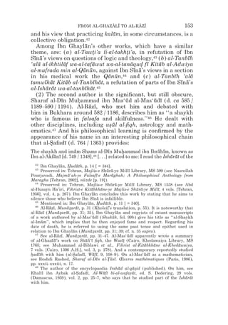 FROM AL-GHAZALI TO AL-RAZI
                                    z z        z z                               153
and his view that practicing kalam, in some circumstances, is a
                                  ¯
collective obligation.42
  Among Ibn Ghaylan’s other works, which have a similar
                       ¯
theme, are: (a) al-Tawti’a li-al-takhti’a, in refutation of Ibn
                          *            *
Sına’s views on questions of logic and theology,43 (b) al-Tanbıh
 ¯ ¯                                                           ¯
‘ala al-ikhtilaf wa-al-tafawut wa-al-tanaqud fı Kitab al-Adwiya
   ¯            ¯          ¯             ¯ * ¯     ¯
al-mufrada min al-Qanun, against Ibn Sına’s views in a section
                      ¯ ¯                 ¯ ¯
in his medical work the Qanun,44 and (c) al-Tanbıh ‘ala
                                ¯ ¯                       ¯      ¯
tamwıhat Kitab al-Tanbıhat, a refutation of parts of Ibn Sına’s
      ¯ ¯         ¯        ¯ ¯                              ¯ ¯
al-Isharat wa-al-tanbıhat.45
       ¯ ¯             ¯ ¯
  (2) The second author is the signiﬁcant, but still obscure,
Sharaf al-Dın Muhammad ibn Mas‘ud al-Mas‘udı (d. ca 585 /
              ¯     *                  ¯         ¯ ¯
1189–590 / 1194). Al-Razı, who met him and debated with
                         ¯ ¯
him in Bukhara around 582 / 1186, describes him as ‘‘a shaykh
who is famous in falsafa and skilfulness.’’46 He dealt with
other disciplines, including usul al-ﬁqh, astrology and math-
                                *¯
ematics.  47 And his philosophical learning is conﬁrmed by the

appearance of his name in an interesting philosophical chain
that al-Safadı (d. 764 / 1363) provides:
         *       ¯
The shaykh and imam Shams al-Dın Muhammad ibn Ibrahım, known as
                    ¯                   ¯      *                 ¯ ¯
Ibn al-Akfanı [d. 749 / 1348],48 [. . .] related to me: I read the Isharat of the
          ¯ ¯                                                         ¯ ¯
  42
       Ibn Ghaylan, Huduth, p. 14 [ = 344].
                  ¯ *      ¯
  43
       Preserved in: Tehran, Majlis-e Shura-ye Millı Library, MS 599 (see Nasrollah
                                              ¯ ¯           ¯
Pourjavadi, Majmu‘ah-ye Falsafı-e Maraghah; A Philosophical Anthology from
                     ¯                 ¯         ¯
Maragha [Tehran, 2002], nuzde [p. 19]).
                             ¯
   44
       Preserved in: Tehran, Majlis-e Shura-ye Millı Library, MS 1538 (see Abd
                                                ¯ ¯            ¯
al-Husayn Ha’iri, Fihrist-e Kitabkhane-ye Majlis-e Shura-ye Millı, 4 vols. [Tehran,
                                   ¯     ¯                       ¯ ¯       ¯
1956], vol. 4, p. 267). Ibn Ghaylan concludes this work by stating that he aims to
                                     ¯
silence those who believe Ibn Sına is infallible.
                                    ¯ ¯
   45
       Mentioned in: Ibn Ghaylan, Huduth, p. 11 [ = 340].
                                  ¯ *       ¯
   46
       Al-Razı, Munazarat, p. 31 (Kholeif’s translation, p. 55). It is noteworthy that
           ¯ ¯       ¯* ¯
al-Razı (Munazarat, pp. 31; 35), Ibn Ghaylan and copyists of extant manuscripts
      ¯ ¯       ¯* ¯                                ¯
of a work authored by al-Mas‘udı (Shukuk, fol. 99b) give his title as ‘‘al-Shaykh
                                    ¯ ¯           ¯
al-Imam’’, which implies that he then enjoyed fame and respect. Regarding his
        ¯
date of death, he is referred to using the same past tense and epithet used in
relation to Ibn Ghaylan (Munazarat, pp. 31; 39; cf. n. 35 supra).
                        ¯          ¯* ¯
   47
       See al-Razı, Munazarat, pp. 31–47. Al-Mas‘udı apparently wrote a summary
                ¯ ¯       ¯* ¯                             ¯ ¯
of al-Ghazalı’s work on Shaﬁ‘ı ﬁqh, the Wası* (Cairo, Khedawaiya Library, MS
            ¯ ¯                ¯ ¯                      ¯t
1765; see Muhammad al-Biblawi et al., Fihrist al-Kitabkhane al-Khedawaiya,
                                                                     ¯   ¯     ¯
7 vols. [Cairo, 1306 A.H.], vol. 3, p. 278). And a contemporary reportedly studied
hadıth with him (al-Safadı, Wafı, 9, 108–9). On al-Mas‘udı as a mathematician,
* ¯                     *    ¯       ¯ ¯                             ¯ ¯
see Roshdi Rashed, Sharaf al-Dın al-Tusı. Œuvres mathématiques (Paris, 1986),
                                       ¯      *¯ ¯
pp. xxxii–xxxiii, n. 17.
   48
       The author of the encyclopaedia Irshad al-qa*id (published). On him, see
                                                      ¯       ¯s
Khalıl ibn Aybak al-Safadı, Al-Wafı bi-al-wafayat, ed. S. Dedering, 29 vols.
       ¯                   *    ¯          ¯ ¯                ¯
(Damascus, 1959), vol. 2, pp. 25–7, who says that he studied part of the Isharat  ¯ ¯
with him.
 