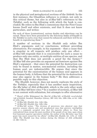 FROM AL-GHAZALI TO AL-RAZI
                                    z z        z z                             155
in the physical and metaphysical sections of the Isharat. In the
                                                     ¯ ¯
ﬁrst instance, the Ghazalian inﬂuence is evident, not only in
                         ¯
this critical theme, but also in al-Mas‘udı’s references to the
                                         ¯ ¯
Tahafut, such as the following with which the book is con-
     ¯
cluded. He refers to Ibn Sına’s contentions that the First Cause
                           ¯ ¯
knows Itself and other existents, and that It does not know
particulars, and writes:
On each of these [contentions], serious doubts and objections can be
raised. These have been presented by the felicitous Imam al-Ghazalı in
                                                      ¯           ¯ ¯
the Tahafut in such a way that cannot be enhanced; and there will be no
        ¯
beneﬁt in reproducing them.56
A number of sections in the Shukuk only refute Ibn
                                           ¯
Sına’s arguments and / or conclusions, without providing
  ¯ ¯
alternatives. For example, to his argument – that a cause that
is singular in all respects will produce only one e#ect –
al-Mas‘udı responds that it is conceivable for such a cause to
        ¯ ¯
produce only one entity, or multiple entities of one species, and
that Ibn Sına does not provide a proof for the former.57
             ¯ ¯
Al-Mas‘udı also provides an argument ad hominem against Ibn
         ¯ ¯
Sına’s argument – that since the potential for destruction can
  ¯ ¯
only be found in matter, non-material entities, including the
human soul, are indestructible. He argues that since the
potential for the existentiation of the human soul appears in
the human body, it follows that the potential for its destruction
may also appear in the human body.58 He then addresses a
possible reply to this objection.
   The Shukuk, however, does not merely replicate the style of
              ¯
the Tahafut, especially that it has another main inspiration,
         ¯
the Mu‘tabar of Abu al-Barakat, which is the only other work
                    ¯            ¯
that al-Mas‘udı here cites.
               ¯ ¯         59 In a number of sections, al-Mas‘udı
                                                               ¯ ¯
is not content with refutation, but attempts to o#er alternative
   56
      Sharaf al-Dın Muhammad ibn Mas‘ud al-Mas‘udı, al-Shukuk wa-al-shubah
                   ¯      *                ¯          ¯ ¯         ¯
‘ala al-Isharat, Istanbul, Hamidiye Library, MS 1452, fols. 109b–150a, at fol. 149b;
    ¯       ¯ ¯
cf. 137b; 144a.
   57
      Al-Mas‘udı, Shukuk, fols. 144b–146a.
               ¯ ¯      ¯
   58
      Al-Mas‘udı, Shukuk, fols. 148b–149a.
               ¯ ¯      ¯
   59
      Al-Mas‘udı writes: ‘‘The division of perceivers into physical ones that
               ¯ ¯
perceive sensory objects only and non-physical ones that perceive intelligibles
only is a commonly accepted view that the majority adhere to. None has
contradicted them except the most excellent of the people of our time, upon whom
God bestowed superior speculative [skills], the author of the Mu‘tabar, may God
grant him much reward for his e#orts’’ (al-Mas‘udı, Shukuk, fol. 117b; cf. 118b;
                                                  ¯ ¯        ¯
122b). The Shukuk was thus written during the lifetime of Abu al-Barakat
                     ¯                                               ¯            ¯
(d. 560 / 1164–5).
 