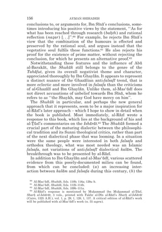 156                             AYMAN SHIHADEH
conclusions to, or arguments for, Ibn Sına’s conclusions, some-
                                           ¯ ¯
times introducing his positive views by the statement, ‘‘As for
what has been reached through research (bahth) and rational
                                                   *
reﬂection (nazar) [. . .]’’.60 For example, he rejects Ibn Sına’s
                *                                               ¯ ¯
view that the combination of the humours is e#ected and
preserved by the rational soul, and argues instead that the
vegetative soul fulﬁls these functions.61 He also rejects his
proof for the existence of prime matter, without rejecting the
conclusion, for which he presents an alternative proof.62
  Notwithstanding these features and the inﬂuence of Abu            ¯
al-Barakat, the Shukuk still belongs to the genre of the
          ¯              ¯
Tahafut, given its overall negativist theme and character,
     ¯
appreciated thoroughly by Ibn Ghaylan. It appears to represent
                                        ¯
a distinct nuance of the Ghazalian anti-falsafı trend, that is
                                  ¯                  ¯
more eclectic and more involved in falsafa than the criticisms
of al-Ghazalı and Ibn Ghaylan. Unlike them, al-Mas‘udı does
            ¯ ¯                 ¯                           ¯ ¯
not direct accusations of unbelief towards Ibn Sına, whom he
                                                       ¯ ¯
refers to as ‘‘the Shaykh, may God have mercy on him’’.
  The Shukuk in particular, and perhaps the new general
              ¯
approach that it represents, seem to be a major inspiration for
al-Razı’s later approach – which I hope to show in detail when
     ¯ ¯
the book is published. Most immediately, al-Razı wrote a¯ ¯
response to this book, which lies at the background of his and
al-Tusı’s commentaries on the Isharat.63 The Shukuk formed a
   *¯ ¯                              ¯ ¯                 ¯
crucial part of the maturing dialectic between the philosophi-
cal tradition and its Sunni theological critics, rather than part
of the next dialectical phase that was looming. In a situation
were the same people were interested in both falsafa and
orthodox theology, what was most needed was an Islamic
falsafa, not variations of anti-falsafı dialectical kalam. The
                                         ¯                  ¯
breakthrough was to be presented by al-Razı.   ¯ ¯
  In addition to Ibn Ghaylan and al-Mas‘udı, various scattered
                              ¯              ¯ ¯
evidence from this poorly-documented milieu can be found,
from which can be concluded: (a) an increasing inter-
action between kalam and falsafa during this century, (b) the
                     ¯

  60
     Al-Mas‘udı, Shukuk, fols. 110b; 116a; 129a–b.
              ¯ ¯      ¯
  61
     Al-Mas‘udı, Shukuk, fols. 112b–114b.
              ¯ ¯      ¯
  62
     Al-Mas‘udı, Shukuk, fols. 109b–111a.
              ¯ ¯      ¯
  63
     Al-Razı’s response is mentioned by Muhammad ibn Muhammad al-Tusı,
          ¯ ¯                                      *                  *            *¯ ¯
Sharh al-Isharat, 3 vols., printed with Fakhr al-Dın al-Razı’s Sharh al-Isharat
     *        ¯ ¯                                        ¯      ¯ ¯         *       ¯ ¯
(Cairo, 1325 A.H.), vol. 1, p. 29; 1, 128; 1, 137. A critical edition of al-Razı’s work
                                                                              ¯ ¯
will be published with al-Mas‘udı’s work (n. 55 supra).
                                ¯ ¯
 