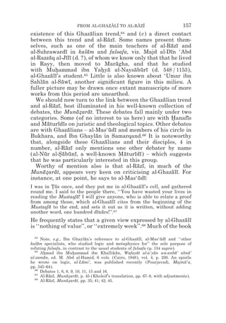 FROM AL-GHAZALI TO AL-RAZI
                                    z z        z z                             157
existence of this Ghazalian trend,64 and (c) a direct contact
                             ¯
between this trend and al-Razı. Some names present them-
                                    ¯ ¯
selves, such as one of the main teachers of al-Razı and  ¯ ¯
al-Suhrawardı in kalam and falsafa, viz. Majd al-Dın ‘Abd
                    ¯      ¯                             ¯
al-Razzaq al-Jılı (d. ?), of whom we know only that that he lived
           ¯        ¯¯
in Rayy, then moved to Maragha, and that he studied
                                        ¯
with Muhammad ibn Yahya al-Naysaburı (d. 548 / 1153),
              *                  * ¯        ¯ ¯ ¯
al-Ghazalı’s student.65 Little is also known about ‘Umar ibn
            ¯ ¯
Sahlan al-Sawı, another signiﬁcant ﬁgure in this milieu. A
     ¯            ¯ ¯
fuller picture may be drawn once extant manuscripts of more
works from this period are unearthed.
  We should now turn to the link between the Ghazalian trend
                                                      ¯
and al-Razı, best illuminated in his well-known collection of
             ¯ ¯
debates, the Munazarat. These debates fall mainly under two
                        ¯* ¯
categories. Some (of no interest to us here) are with Hanafıs
                                                          *     ¯
and Maturıdıs on juristic and theological topics. Other debates
         ¯      ¯ ¯
are with Ghazalians – al-Mas‘udı and members of his circle in
                      ¯              ¯ ¯
Bukhara, and Ibn Ghaylan in Samarqand.66 It is noteworthy
                               ¯
that, alongside these Ghazalians and their disciples, 4 in
                                  ¯
number, al-Razı only mentions one other debater by name
                    ¯ ¯
(al-Nur al-Sabunı, a well-known Maturıdı ) – which suggests
       ¯         *¯ ¯ ¯                   ¯ ¯ ¯
that he was particularly interested in this group.
  Worthy of mention also is that al-Razı, in much of the
                                             ¯ ¯
Munazarat, appears very keen on criticising al-Ghazalı. For
     ¯* ¯                                                 ¯ ¯
instance, at one point, he says to al-Mas‘udı:¯ ¯
I was in Tus once, and they put me in al-Ghazalı’s cell, and gathered
          *¯                                   ¯ ¯
round me. I said to the people there, ‘‘You have wasted your lives in
reading the Mustasfa! I will give anyone, who is able to relate a proof
                  * ¯
from among those, which al-Ghazalı cites from the beginning of the
                                   ¯ ¯
Mustasfa to the end, and sets it out as it is written, without adding
      * ¯
another word, one hundred dınars!’’.67
                             ¯ ¯
He frequently states that a given view expressed by al-Ghazalı  ¯ ¯
is ‘‘nothing of value’’, or ‘‘extremely week’’.68 Much of the book
  64
      Note, e.g., Ibn Ghaylan’s reference to al-Ghazalı, al-Mas‘udı and ‘‘other
                                ¯                        ¯ ¯          ¯ ¯
kalam specialists, who studied logic and metaphysics for’’ the sole purpose of
    ¯
refuting falsafa, in contrast to the usual students of falsafa (p. 154 supra).
  65
      Ahmad ibn Muhammad ibn Khallikan, Wafayat al-a‘yan wa-anba’ abna’
       *                *                     ¯          ¯         ¯          ¯    ¯
al-zaman, ed. M. Abd al-Hamid, 6 vols. (Cairo, 1948), vol. 4, p. 250. An epistle
       ¯
he wrote on logic, al-Lami‘, was published recently (Pourjavadi, Majmu‘a,
                              ¯                                                  ¯
pp. 345–64).
  66
      Debates 1, 6, 8, 9, 10, 11, 15 and 16.
  67
      Al-Razı, Munazarat, p. 45 (Kholeif’s translation, pp. 67–8, with adjustments).
          ¯ ¯       ¯* ¯
  68
      Al-Razı, Munazarat, pp. 35; 41; 42; 45.
          ¯ ¯       ¯* ¯
 