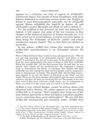 158                              AYMAN SHIHADEH
appears as a criticism, not only of aspects of al-Ghazalı’s  ¯ ¯
intellectual legacy, but equally of those Ghazalians, with some
                                               ¯
debates dedicated to criticising certain books: the Tahafut in
                                                          ¯
debate 9, some heresiographies, especially one by al-Ghazalı   ¯ ¯
against Hasan al-Sabbah the Isma‘ılı in debate 10, and
          *          *    ¯*           ¯ ¯¯
al-Ghazalı’s juristic Mustasfa and Shifa’ al-‘alıl in debate 11.
        ¯ ¯                 * ¯          ¯       ¯
  Yet the problem is not personal (at least not primarily).69
Indeed, it will appear that some of the key tensions in that
chapter of the historical dialectic in Islamic thought are, as it
were, acted out in actual debates, a crucial recurrent theme in
them being the dichotomy of dialectic (jadal) and proper
intellectual enquiry (bahth). This is clear from two debates in
                         *
particular.
  In one debate, al-Razı ﬁrst claims that astrology (one of
                       ¯ ¯
al-Mas‘udı’s specialisations) is an ill-founded science. He
        ¯ ¯
writes:
When al-Mas‘udı heard these words, he was outraged and said, ‘‘Why do
                ¯ ¯
you say that astrology is an ill-founded science? And where is the
proof?’’ I said that it was proved in two ways. In the ﬁrst place, citation
from the great philosophers, the chief of whom is Abu Nasr al-Farabı.
                                                         ¯    *       ¯ ¯ ¯
When the shaykh Abu ‘Alı ibn Sına praised him, he said that he was
                         ¯   ¯      ¯ ¯
greater than almost all his predecessors.70 He composed a famous
work to demonstrate the falsity of astrology. The shaykh Abu Sahl   ¯
al-Masıhı was also among the most learned people, and he composed a
       ¯*¯
book to demonstrate its falsity. The shaykh Abu ‘Alı ibn Sına wrote a
                                                  ¯    ¯       ¯ ¯
long chapter to set out the falsity of astrology in the Shifa’ and the
                                                                ¯
Najat. Those are the most eminent philosophers and the most excellent
    ¯
scholars, and they all agree in censuring this art! The people of our own
time, even if they have achieved a high status, are, in comparison to
them, as a drop is to the ocean, and as a torch is to the moon!71
Al-Razı, a very critical thinker, cannot be serious about such
    ¯ ¯
otherwise naïve rhetoric. He rather appears to be provoking
al-Mas‘udı, as if saying, ‘‘Don’t imagine that being one of the
        ¯ ¯
most famous specialists in these disciplines nowadays qualiﬁes
you to criticising those great philosophers!’’ We are told that
al-Mas‘udı consequently got extremely angry. Al-Razı then
        ¯ ¯                                            ¯ ¯

    69
        E.g. Paul Kraus writes of the Muna*arat that ‘‘the most astonishing fact
                                              ¯z ¯
[. . .] is the violent diatribe of Razı against Ghazalı. [. . .] Such an attitude as this,
                                     ¯ ¯            ¯ ¯
undoubtedly inspired by young Razı’s jealousy of Ghazalı, is not seen in any other
                                      ¯ ¯                    ¯ ¯
work of his.’’ (‘‘The ‘Controversies’ of Fakhr al-Dın al-Razı’’, Islamic Culture, 12
                                                       ¯         ¯ ¯
(1938): 131–50, p. 150; cf. van Ess, ‘‘Logical structure’’, p. 31).
    70
        Cf. Ibn Sına, al-Mubahathat, ed. M. Bidarfar (Qom, 1413 A.H.), p. 375.
                 ¯ ¯          ¯*   ¯
    71
        Al-Razı, Munazarat, pp. 32–3 (Kholeif’s translation, p. 56, with adjustments).
             ¯ ¯      ¯* ¯
 