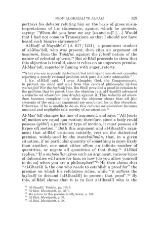 FROM AL-GHAZALI TO AL-RAZI
                                     z z        z z                    159
portrays his debater refuting him on the basis of gross misin-
terpretations of his statements, against which he protests,
saying: ‘‘When did you hear me say [so-and-so]? [. . .] Would
that I had not come to Transoxiana so that I should not have
heard such bizarre statements!’’
  Al-Radı al-Naysaburı (d. 617 / 1221), a prominent student
        *¯          ¯ ¯ ¯
of al-Mas‘udı, who was present, then cites an argument ad
           ¯ ¯
hominem, from the Tahafut, against the falsafı notion of the
                           ¯                        ¯
nature of celestial spheres.  72 But al-Razı proceeds to show that
                                          ¯ ¯
this objection is invalid, since it relies on an unproven premise.
Al-Mas‘udı, reportedly fuming with anger, retorts:
         ¯ ¯
‘‘What you say is purely dialectical; but intelligent men do not consider
rejecting a purely rational problem with pure dialectic admissible.’’
  I [i.e. al-Razı] said, ‘‘I pray Almighty God, the Compassionate,
              ¯ ¯
to protect my mind and soul from this crooked philosophy (hikma      *
mu‘wajja)! For the faylasuf [viz. Ibn Sına] provided a proof in relation to
                          ¯            ¯ ¯
the problem that he posed; then the objector [viz. al-Ghazalı] advanced
                                                             ¯ ¯
a reductio ad absurdum (mu‘arada) against it. This reductio ad absur-
                              ¯ *
dum becomes complete only when the objector shows that all [the
elements of the original argument] are accounted for in this objection.
Otherwise, if he is unable to do so, this reductio ad absurdum becomes
unsound and negligible talk worthy of no attention.73
Al-Mas‘udı changes his line of argument, and says: ‘‘All [sorts
          ¯ ¯
of] motion are equal qua motion; therefore, since a body could
possess (qabil) a particular type of motion, it must possess all
             ¯
[types of] motion.’’ Both this argument and al-Ghazalı’s argu-
                                                      ¯ ¯
ment that al-Razı criticises initially, rest on the dialectical
                  ¯ ¯
premise, widely-used by the mutakallimun, that, in a given
                                            ¯
situation, if no particular quantity of something is more likely
than another, one must either a$rm an inﬁnite number of
quantities, or negate all quantities of that thing.74 Al-Razı ¯ ¯
replies, ‘‘If a mutakallim gives such an argument, various types
of dubiosities will arise for him; so how [do you allow yourself
to do so] when you are a philosopher!’’75 He then shows that
‘‘al-Ghazalı is the one who needs to establish a proof for’’ the
           ¯ ¯
premise on which his refutation relies, while ‘‘it su$ces the
faylasuf to demand [al-Ghazalı] to present that proof’’.76 By
      ¯                         ¯ ¯
this, al-Razı shows that it is in fact al-Ghazalı who is the
            ¯ ¯                                  ¯ ¯
 72
      Al-Ghazalı, Tahafut, pp. 105 #.
              ¯ ¯    ¯
 73
      Al-Razı, Munazarat, pp. 36–7.
          ¯ ¯      ¯* ¯
 74
      We return to this premise brieﬂy below, p. 168.
 75
      Al-Razı, Munazarat, p. 37.
          ¯ ¯      ¯* ¯
 76
      Al-Razı, Munazarat, p. 38.
          ¯ ¯      ¯* ¯
 