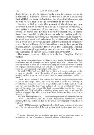 160                          AYMAN SHIHADEH
dialectician, while he himself only aims to expose errors in
al-Ghazalı’s dialectic. Hence al-Mas‘udı’s prior accusation,
         ¯ ¯                             ¯ ¯
that al-Razı is a mere dialectician, backﬁres (which appears to
           ¯ ¯
be why al-Razı mentions the accusation in the story).
               ¯ ¯
  Despite its lighter side, the account of the debate, particu-
larly the manner in which al-Mas‘udı’s stance is portrayed, is
                                     ¯ ¯
instructive (regardless of its accuracy). He is shown to be
critical of views that he does not fully comprehend, to derive
from them invalid implications, to rely on unfounded, but
sometimes widely-accepted, dialectical premises and negativist
forms of argument, and to be irascibly motivated by the defence
of a person or a doctrine, rather than by a detached search for
truth. As we will see, al-Razı considers these to be vices of the
                            ¯ ¯
mutakallimun, especially those with the Ghazalian leaning.
              ¯                                   ¯
Their anti-falsafı approach proves dialectical, and falls below
                   ¯
the standards of proper intellectual inquiry (bahth).
                                                  *
  The second relevant debate is with Ibn Ghaylan. Al-Razı
                                                     ¯         ¯ ¯
writes:
I had heard that people read my books, such as the Mulakhkhas, Sharh
                                                                  *       *
al-Isharat, and al-Mabahith al-mashriqiyya with him. I heard also that
        ¯ ¯                 ¯*
he had written a book on the temporal origination of the world.77 When
we engaged in discussion, I said to him, ‘‘I hear that you have written a
book on the temporal origination of bodies.’’
    He said, ‘‘Abu ‘Alı ibn Sına has written a treatise replying to the
                    ¯    ¯       ¯ ¯
arguments cited to refute [the notion of] a pre-eternal chain of events. I
replied to that treatise, and proved that his argumentation (kalam) is
                                                                     ¯
weak.’’
    I said, ‘‘Good heavens! The notion that bodies are pre-eternal can be
taken in two ways. First, one can say that a body was moving in
pre-eternity, which is the view of Aristotle and his followers. Second,
one can say that the body was initially at rest in pre-eternity, then it
moved. Suppose you refuted the ﬁrst interpretation, as is the view of
Aristotle and Abu ‘Alı, this refutation alone would not prove that the
                      ¯    ¯
body is temporal. So, what is the proof that the second interpretation is
invalid [. . .]?’’
    Al-Farıd al-Ghaylanı said, ‘‘I dispute this problem with (atakallamu fı
            ¯           ¯ ¯                                               ¯
. . . ma‘a . . .) none but Abu ‘Alı. When I refuted his doctrine of eternal
                               ¯    ¯
motion, this was su$cient for me to prove the temporal production of
bodies.’’
    I said, ‘‘If Muhammad ibn Zakariyya al-Razı were to come to you and
                    *                    ¯      ¯ ¯
say, ‘Be my witness that I do not believe that bodies were moving in


  77
     Al-Razı, therefore, had not read the book then, and his objections appear to
         ¯ ¯
be based on his view of the general approach adopted by Ibn Ghaylan.
                                                                   ¯
 