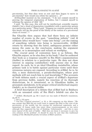 FROM AL-GHAZALI TO AL-RAZI
                                   z z        z z                          161
pre-eternity, but that they were at rest and then began to move in
pre-eternity!’ how would you refute his opinion [. . .]?’’
  Al-Ghaylanı insisted on his statement, ‘‘I do not commit myself to
             ¯ ¯
proving the temporal origination of bodies, but I commit myself to
refuting the opinion of Abu ‘Alı.’’
                             ¯    ¯
  I said, ‘‘In this case, this will not be intellectual, scientiﬁc inquiry
(bahth), but a kind of disputation (mujadala) with a particular person
    *                                     ¯
on a particular point.’’ Then I said, ‘‘Suppose we content ourselves with
this much; tell me the proof of the falsity of the notion of a pre-eternal
chain of events’’.78
Ibn Ghaylan then argues that had there been an inﬁnite
           ¯
number of events in the past, ‘‘something inﬁnite’’ (ma la  ¯ ¯
nihayata lahu) would have ‘‘come into being’’; yet the coming
    ¯
of something inﬁnite into being is inconceivable. Al-Razı    ¯ ¯
retorts by showing that the latter, ambiguous premise either
means the same as the conclusion, making the argument
circular, or is meaningless and reliant on wordplay.
  The crucial point of contention here is as follows. Ibn
Ghaylan argues, as he also does in his book,79 that he authored
       ¯
that book as a response (jawab) to Ibn Sına’s argumentation
                              ¯            ¯ ¯
(kalam) in relation to a particular topic. He does not show
     ¯
interest in arguing (yatakallam) with anyone else in that
regard. As such, he is an ideal Ghazalian mutakallim, whose
                                      ¯
primary task is to battle against particular views until their
erroneous natures are exposed. According to al-Razı, he is, by
                                                     ¯ ¯
this, a mere dialectician, a pseudo-theologian, whose poor
methods will not reach him to real knowledge.80 The accounts
of both debates mark a crucial aspect of al-Razı’s departure
                                                  ¯ ¯
from previous kalam, namely his rejection of its thorough
                    ¯
dialecticism, be it intentional, as in Ghazalian kalam, or
                                                ¯         ¯
presumed, mistakenly, to be proper critical intellectual enquiry
(bahth), as in classical kalam.
    *                       ¯
  A brief description of a debate that al-Razı had in Bukhara
                                            ¯ ¯
with an unnamed critic of Ibn Sına’s Isharat can also be
                                    ¯ ¯       ¯ ¯
  78
     Al-Razı, Munazarat, pp. 60–1 (much use was made of Kholeif’s translation,
           ¯ ¯     ¯* ¯
pp. 82–3).
  79
     See p. 152 supra.
  80
     Van Ess (‘‘Logical structure’’, p. 25, n. 20) comments on this debate: ‘‘We
may assume that Razı did not really want to support Ibn Sına in [his view of the
                    ¯ ¯                                       ¯ ¯
pre-eternity of the world]; but his craving for intellectual superiority and a
momentary ill humor made him reject those counterarguments as too naïve
although they supported his line of thinking. Unfortunately – and this is once
more typical of the style of kalam – Razı does not deem it necessary to give his
                                ¯       ¯ ¯
own solution of the problem’’. It should be clear by now that this traditional
reading of the Munazarat greatly trivialises al-Razı’s position.
                    ¯* ¯                         ¯ ¯
 
