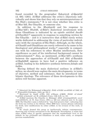 162                          AYMAN SHIHADEH
found recorded by the geographer Zakariyya al-Qazwını ¯         ¯ ¯
(d. 682 / 1283). Al-Razı addresses the critic’s objections indi-
                          ¯ ¯
vidually and shows him that they rely on misinterpretations of
Ibn Sına’s statements.81 It is not clear whether this critic is
        ¯ ¯
al-Mas‘udı, Ibn Ghaylan, or someone else.
          ¯ ¯               ¯
  In addition to the Munazarat and his response to
                                    ¯* ¯
al-Mas‘udı’s Shukuk, al-Razı’s dialectical involvement with
          ¯ ¯           ¯       ¯ ¯
those Ghazalians is indicated by an epistle entitled Jawab
                ¯                                                ¯
al-Ghaylanı,¯ ¯  82 apparently in response to something written by

Ibn Ghaylan – and it is instructive that al-Razı rarely writes
              ¯                                   ¯ ¯
works dedicated to addressing the views of particular individ-
uals (with the exception of Ibn Sına ). Although, on the whole,
                                      ¯ ¯
al-Ghazalı and Ghazalians are rarely referred to by name in his
          ¯ ¯             ¯
theological and philosophical works,83 especially in compari-
son with his references to other Muslim intellectuals, their
signiﬁcance as part of his intellectual background cannot be
underestimated.84 Also, as mentioned, al-Mas‘udı’s synthesis
                                                    ¯ ¯
between the approaches of al-Ghazalı and Abu al-Barakat
                                          ¯ ¯          ¯          ¯
al-Baghdadı appears to have had a positive inﬂuence on
             ¯ ¯
al-Razı, leading to his deﬁnitive synthesis between falsafa and
      ¯ ¯
kalam.
    ¯
  Having deﬁned the main dialectical outlines in al-Razı’s    ¯ ¯
milieu, we should now explore the main developments, in terms
of objective, method and substance, that he introduced into
Islamic theology. The relevance of these developments to this
milieu will become apparent.



  81
     Zakariyya ibn Muhammad al-Qazwını, A ¯ r al-bilad wa-akhbar al-‘ibad, ed.
                ¯       *                 ¯ ¯ ztha       ¯           ¯      ¯
F. Wüstenfeld (Göttingen, 1848), pp. 252–3.
  82
     Mentioned by Jamal al-Dın Abu al-Hasan al-Qiftı, Ikhbar al-‘ulama’
                            ¯     ¯        ¯    *           *¯         ¯        ¯
bi-akhbar al-hukama’, ed. M. al-Khanjı (Cairo, 1326 A.H.), p. 191.
        ¯     *     ¯                ¯ ¯
  83
     Al-Razı mentions Ibn Ghaylan in Muhas*al Afkar al-mutaqaddimın wa-al-
          ¯ ¯                      ¯          * *s     ¯                 ¯
muta’akhkhirın, ed. H. Atay (Cairo, 1991), p. 228 (see editorial note 5). In some
               ¯
MSS, Ibn Ghaylan’s name is followed by ‘‘may God preserve him’’, indicating that
                  ¯
the book was written in his lifetime. Other MSS have various phrases indicating
his death, later modiﬁcations by either al-Razı, in his revision of this work, or
                                               ¯ ¯
copyists.
  84
     He clearly deemed this group as intellectually inferior contemporaries,
deserving only of being caricatured in the Munazarat. Nevertheless, it seems that
                                                  ¯* ¯
when al-Razı refers to speciﬁc arguments that the mutakallimun level at the
           ¯ ¯                                                     ¯
falasifa, he has al-Ghazalı and Ghazalians in mind, either solely, or alongside
   ¯                      ¯ ¯           ¯
previous mutakallimun.¯
 