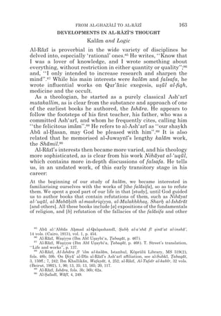 FROM AL-GHAZALI TO AL-RAZI
                                     z z        z z                               163
               DEVELOPMENTS IN AL-RAZI’S THOUGHT
                                   z z
                               Kalam and Logic
                                  ¯
Al-Razı is proverbial in the wide variety of disciplines he
      ¯ ¯
delved into, especially ‘rational’ ones.85 He writes, ‘‘Know that
I was a lover of knowledge, and I wrote something about
everything, without restriction in either quantity or quality’’;86
and, ‘‘I only intended to increase research and sharpen the
mind’’.87 While his main interests were kalam and falsafa, he
                                                ¯
wrote inﬂuential works on Qur’anic exegesis, usul al-ﬁqh,
                                      ¯                 *¯
medicine and the occult.
   As a theologian, he started as a purely classical Ash‘arı      ¯
mutakallim, as is clear from the substance and approach of one
of the earliest books he authored, the Ishara. He appears to
                                               ¯
follow the footsteps of his ﬁrst teacher, his father, who was a
committed Ash‘arı, and whom he frequently cites, calling him
                    ¯
‘‘the felicitous imam’’.88 He refers to al-Ash‘arı as ‘‘our shaykh
                    ¯                             ¯
Abu al-Hasan, may God be pleased with him’’.89 It is also
    ¯     *
related that he memorised al-Juwaynı’s lengthy kalam work,
                                          ¯               ¯
the Shamil.90
        ¯
   Al-Razı’s interests then became more varied, and his theology
        ¯ ¯
more sophisticated, as is clear from his work Nihayat al-‘uqul,
                                                      ¯         ¯
which contains more in-depth discussions of falsafa. He tells
us, in an undated work, of this early transitory stage in his
career:
At the beginning of our study of kalam, we became interested in
                                           ¯
familiarising ourselves with the works of [the falasifa], so as to refute
                                                     ¯
them. We spent a good part of our life in that [study], until God guided
us to author books that contain refutations of them, such as Nihayat  ¯
al-‘uqul, al-Mabahith al-mashriqiyya, al-Mulakhkhas, Sharh al-Isharat
       ¯         ¯*                                    *       *      ¯ ¯
[and others]. All these books include [a] expositions of the fundamentals
of religion, and [b] refutation of the fallacies of the falasifa and other
                                                           ¯


   85
      Abu al-‘Abbas Ahmad al-Qalqashandı, Subh al-a‘sha fı *ina‘at al-insha’,
         ¯           ¯     *                     ¯ * *         ¯ ¯ s ¯              ¯
14 vols. (Cairo, 1913), vol. 1, p. 454.
   86
      Al-Razı, Wasiyya (Ibn Abı Usaybi‘a, Tabaqat, p. 467).
           ¯ ¯     *               ¯ *         *     ¯
   87
      Al-Razı, Wasiyya (Ibn Abı Usaybi‘a, Tabaqat, p. 468). T. Street’s translation,
           ¯ ¯     *               ¯ *         *      ¯
‘‘Life and works’’, p. 137.
   88
      Al-Razı, Al-Ishara fı ‘ilm al-kalam, Istanbul, Köprülü Library, MS 519(2),
           ¯ ¯           ¯   ¯             ¯
fols. 48b; 59b. On Diya’ al-Dın al-Razı’s Ash‘arı a$liation, see al-Subkı, Tabaqat,
                       * ¯       ¯      ¯ ¯         ¯                      ¯ *      ¯
3, 159#.; 7, 242; Ibn Khallikan, Wafayat, 4, 252; al-Razı, Al-Tafsır al-kabır, 32 vols.
                               ¯          ¯             ¯ ¯       ¯         ¯
(Beirut, 1992), 1, 90; 13, 35; 13, 165; 20, 117.
   89
      Al-Razı, Ishara, fols. 3b; 36b; 62a.
           ¯ ¯     ¯
   90
      Al-Safadı, Wafı, 4, 249.
         *     ¯     ¯ ¯
 