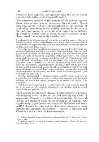 164                           AYMAN SHIHADEH
opponents. Both supporters and opponents agree that no one among
ancient or late authors wrote comparable works.91
The statement appears in the context of his defence against
those who accuse him of departing from orthodox Sunni
theology. As we will see, his description of the purpose of
authoring these works is not entirely accurate in the case of
the last three works, but accurate with respect to the Nihaya,
                                                          ¯
in which he clearly aims to refute falsafa in defence of the
Sunni creed. He writes in its introduction:
I included in it [discussions of] scientiﬁc and subtle matters that can
hardly be found in any of the books of ancient or later authors of both
supporters and opponents. My book is distinct from other books written
in this subject in three ways:
   First, the pursuit of questions and answers, and the deep delve into the
oceans of problems, such that the beneﬁt that the follower of each creed
gains from this book of mine may be greater than the beneﬁt he gains
from the books authored by supporters of that creed itself. For I select
from each discussion its cream, and from each investigation its best
part. When I can no longer ﬁnd any discussion that is of any value, or
any view that is worthy of attention, in supporting their creed and
proving their claims, I myself produce the utmost that can be put forth
in proving that creed and completing the investigation (tahrır) of that
                                                              * ¯
topic. However, at the end, I will refute each view, except what is upheld
by the followers of the sunna, and I will show, with strong proofs, that
one ought to adhere to it.
   Second, producing [. . .] demonstrations (burhan) that lead to true
                                                     ¯
knowledge and complete certainty, rather than arguments ad hominem
(ilzam), of which the whole purpose is to refute and defeat [the
    ¯
opponent].
   Third, our novel approach [. . .] that requires he who commits himself
to it to address all possible objections and doubts, and to avoid
superﬂuity and prolixity.92
The book has the standard classical kalam objective of proving
                                        ¯
the religious creed of the author and refuting the views of
opponents. Therefore, its table of contents has the general
layout of a standard work on the principles of religion. Yet,
signiﬁcantly, its method is not a standard kalam method, since
                                              ¯
al-Razı decides to rely, not on dialectical arguments, most
    ¯ ¯
notably the argument ad hominem – central to classical and
Ghazalian kalam – but on demonstrations.
     ¯         ¯

  91
     Al-Razı, I‘tiqadat ﬁraq al-Muslimın wa-al-mushrikın, ed. T. Sa‘d et al. (Cairo,
           ¯ ¯     ¯ ¯                ¯               ¯       *
1978), p. 146.
  92
     Al-Razı, Nihayat al-‘uqul fı dirayat al-usul, Istanbul, Ahmet III Library,
           ¯ ¯     ¯          ¯ ¯     ¯        *¯
MS 1874, fols. 1b–2a.
 