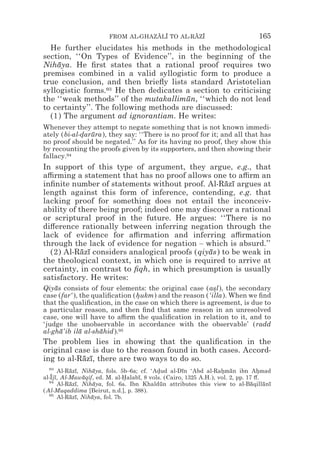 FROM AL-GHAZALI TO AL-RAZI
                                     z z        z z                               165
  He further elucidates his methods in the methodological
section, ‘‘On Types of Evidence’’, in the beginning of the
Nihaya. He ﬁrst states that a rational proof requires two
    ¯
premises combined in a valid syllogistic form to produce a
true conclusion, and then brieﬂy lists standard Aristotelian
syllogistic forms.93 He then dedicates a section to criticising
the ‘‘weak methods’’ of the mutakallimun, ‘‘which do not lead
                                       ¯
to certainty’’. The following methods are discussed:
  (1) The argument ad ignorantiam. He writes:
Whenever they attempt to negate something that is not known immedi-
ately (bi-al-darura), they say: ‘‘There is no proof for it; and all that has
             * ¯
no proof should be negated.’’ As for its having no proof, they show this
by recounting the proofs given by its supporters, and then showing their
fallacy.94
In support of this type of argument, they argue, e.g., that
a$rming a statement that has no proof allows one to a$rm an
inﬁnite number of statements without proof. Al-Razı argues at
                                                   ¯ ¯
length against this form of inference, contending, e.g. that
lacking proof for something does not entail the inconceiv-
ability of there being proof; indeed one may discover a rational
or scriptural proof in the future. He argues: ‘‘There is no
di#erence rationally between inferring negation through the
lack of evidence for a$rmation and inferring a$rmation
through the lack of evidence for negation – which is absurd.’’
  (2) Al-Razı considers analogical proofs (qiyas) to be weak in
            ¯ ¯                                ¯
the theological context, in which one is required to arrive at
certainty, in contrast to ﬁqh, in which presumption is usually
satisfactory. He writes:
Qiyas consists of four elements: the original case (asl), the secondary
    ¯                                                   *
case (far‘ ), the qualiﬁcation (hukm) and the reason (‘illa). When we ﬁnd
                                *
that the qualiﬁcation, in the case on which there is agreement, is due to
a particular reason, and then ﬁnd that same reason in an unresolved
case, one will have to a$rm the qualiﬁcation in relation to it, and to
‘judge the unobservable in accordance with the observable’ (radd
al-gha’ib ila al-shahid).95
      ¯       ¯     ¯
The problem lies in showing that the qualiﬁcation in the
original case is due to the reason found in both cases. Accord-
ing to al-Razı, there are two ways to do so.
           ¯ ¯
  93
      Al-Razı, Nihaya, fols. 5b–6a; cf. ‘Adud al-Dın ‘Abd al-Rahman ibn Ahmad
           ¯ ¯     ¯                       *        ¯              * ¯            *
al-Ijı, Al-Mawaqif, ed. M. al-Halabı, 8 vols. (Cairo, 1325 A.H.), vol. 2, pp. 17 #.
   z¯          ¯                *  ¯
  94
      Al-Razı, Nihaya, fol. 6a. Ibn Khaldun attributes this view to al-Baqillanı
           ¯ ¯     ¯                        ¯                                   ¯   ¯ ¯
(Al-Muqaddima [Beirut, n.d.], p. 388).
  95
      Al-Razı, Nihaya, fol. 7b.
           ¯ ¯    ¯
 