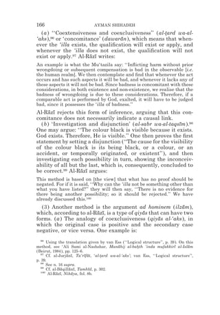 166                            AYMAN SHIHADEH
  (a) ‘‘Coextensiveness and coexclusiveness’’ (al-tard wa-al-
                                                     *
‘aks),96 or ‘concomitance’ (dawaran), which means that when-
                                   ¯
ever the ‘illa exists, the qualiﬁcation will exist or apply, and
whenever the ‘illa does not exist, the qualiﬁcation will not
exist or apply.97 Al-Razı writes:
                       ¯ ¯
An example is what the Mu‘tazila say: ‘‘Inﬂicting harm without prior
wrongdoing or subsequent compensation is bad in the observable [i.e.
the human realm]. We then contemplate and ﬁnd that whenever the act
occurs and has such aspects it will be bad, and whenever it lacks any of
these aspects it will not be bad. Since badness is concomitant with these
considerations, in both existence and non-existence, we realise that the
badness of wrongdoing is due to these considerations. Therefore, if a
comparable act is performed by God, exalted, it will have to be judged
bad, since it possesses the ‘illa of badness.’’
Al-Razı rejects this form of inference, arguing that this con-
     ¯ ¯
comitance does not necessarily indicate a causal link.
  (b) ‘Investigation and disjunction’ (al-sabr wa-al-taqsım).98
                                                            ¯
One may argue: ‘‘The colour black is visible because it exists.
God exists. Therefore, He is visible.’’ One then proves the ﬁrst
statement by setting a disjunction (‘‘The cause for the visibility
of the colour black is its being black, or a colour, or an
accident, or temporally originated, or existent’’), and then
investigating each possibility in turn, showing the inconceiv-
ability of all but the last, which is, consequently, concluded to
be correct.99 Al-Razı argues:
                    ¯ ¯
This method is based on [the view] that what has no proof should be
negated. For if it is said, ‘‘Why can the ‘illa not be something other than
what you have listed?’’ they will then say, ‘‘There is no evidence for
there being another possibility; so it should be rejected.’’ We have
already discussed this.100
  (3) Another method is the argument ad hominem (ilzam),     ¯
which, according to al-Razı, is a type of qiyas that can have two
                         ¯ ¯                 ¯
forms. (a) The analogy of coexclusiveness (qiyas al-‘aks), in
                                                    ¯
which the original case is positive and the secondary case
negative, or vice versa. One example is:
  96
      Using the translation given by van Ess (‘‘Logical structure’’, p. 39). On this
method, see ‘Ali Sami al-Nashshar, Manahij al-bahth ‘inda mufakkirı al-Islam
                                             ¯         *                  ¯      ¯
(Beirut, 1984), pp. 125–6.
  97
      Cf. al-Jurjanı, Ta‘rıfat, ‘al-tard wa-al-‘aks’; van Ess, ‘‘Logical structure’’,
                  ¯ ¯      ¯ ¯      *
p. 39.
  98
      See n. 16 supra.
  99
      Cf. al-Baqillanı, Tamhıd, p. 302.
               ¯   ¯ ¯        ¯
  100
       Al-Razı, Nihaya, fol. 8b.
            ¯ ¯     ¯
 