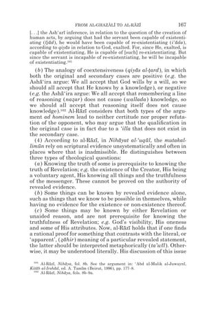 FROM AL-GHAZALI TO AL-RAZI
                                  z z        z z                         167
[. . .] the Ash‘arı inference, in relation to the question of the creation of
                  ¯
human acts, by arguing that had the servant been capable of existenti-
ating (ıjad), he would have been capable of re-existentiating (i‘ada),
          ¯ ¯                                                           ¯
according to qiyas in relation to God, exalted. For, since He, exalted, is
                    ¯
capable of existentiating, He is capable of [such] re-existentiating. But
since the servant is incapable of re-existentiating, he will be incapable
of existentiating.101
   (b) The analogy of coextensiveness (qiyas al-tard), in which
                                             ¯     *
both the original and secondary cases are positive (e.g. the
Asha‘ira argue: We all accept that God wills by a will, so we
     ¯
should all accept that He knows by a knowledge), or negative
(e.g. the Asha‘ira argue: We all accept that remembering a line
             ¯
of reasoning (nazar) does not cause (wallada) knowledge, so
                  *
we should all accept that reasoning itself does not cause
knowledge).102 Al-Razı considers that both types of the argu-
                      ¯ ¯
ment ad hominem lead to neither certitude nor proper refuta-
tion of the opponent, who may argue that the qualiﬁcation in
the original case is in fact due to a ‘illa that does not exist in
the secondary case.
  (4) According to al-Razı, in Nihayat al-‘uqul, the mutakal-
                          ¯ ¯        ¯           ¯
limun rely on scriptural evidence unsystematically and often in
    ¯
places where that is inadmissible. He distinguishes between
three types of theological questions:
  (a) Knowing the truth of some is prerequisite to knowing the
truth of Revelation; e.g. the existence of the Creator, His being
a voluntary agent, His knowing all things and the truthfulness
of the messenger. These cannot be proved on the authority of
revealed evidence.
  (b) Some things can be known by revealed evidence alone,
such as things that we know to be possible in themselves, while
having no evidence for the existence or non-existence thereof.
  (c) Some things may be known by either Revelation or
unaided reason, and are not prerequisite for knowing the
truthfulness of Revelation; e.g. God’s visibility, His oneness
and some of His attributes. Now, al-Razı holds that if one ﬁnds
                                        ¯ ¯
a rational proof for something that contrasts with the literal, or
‘apparent’, (zahir) meaning of a particular revealed statement,
             *¯
the latter should be interpreted metaphorically (ta’wıl). Other-
                                                       ¯
wise, it may be understood literally. His discussion of this issue
  101
      Al-Razı, Nihaya, fol. 8b. See the argument in: ‘Abd al-Malik al-Juwaynı,
           ¯ ¯      ¯                                                       ¯
Kitab al-Irshad, ed. A. Tamım (Beirut, 1996), pp. 177–8.
    ¯          ¯             ¯
  102
      Al-Razı, Nihaya, fols. 8b–9a.
           ¯ ¯     ¯
 
