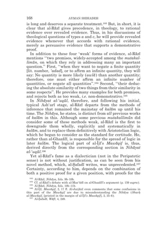 168                           AYMAN SHIHADEH
is long and deserves a separate treatment.103 But, in short, it is
clear that al-Razı gives precedence, in theology, to rational
                    ¯ ¯
evidence over revealed evidence. Thus, in his discussions of
theological questions of types a and c, he will provide revealed
evidence whenever that accords with rational evidence,
merely as persuasive evidence that supports a demonstrative
proof.
   In addition to these four ‘weak’ forms of evidence, al-Razı  ¯ ¯
mentions ‘‘two premises, widely-accepted among the mutakal-
limun, on which they rely in addressing many an important
     ¯
question.’’ First, ‘‘when they want to negate a ﬁnite quantity
[lit. number, ‘adad], or to a$rm an inﬁnite quantity, they will
say: No quantity is more likely (awla ) than another quantity;
                                       ¯
therefore, one must either a$rm an inﬁnite number of
quantities, or negate all quantities’’.104 Second, ‘‘their deduc-
ing the absolute similarity of two things from their similarity in
some respects’’. He provides many examples for both premises,
and rejects both as too weak, i.e. non-demonstrative.105
   In Nihayat al-‘uqul, therefore, and following his initial,
           ¯             ¯
typical Ash‘arı stage, al-Razı departs from the methods of
                   ¯          ¯ ¯
inference that remained the mainstay of kalam up until his
                                                 ¯
time. The Nihaya, he states, is distinct from all previous works
                 ¯
of kalam in this. Although some previous mutakallimun did
        ¯                                                  ¯
consider some of these methods weak, al-Razı is the ﬁrst to
                                               ¯ ¯
downgrade them wholly, explicitly and systematically in
kalam, and to replace them deﬁnitively with Aristotelian logic,
     ¯
which he began to consider as the standard for certitude. He,
rather than al-Ghazalı, is responsible for the spread of logic in
                        ¯ ¯
later kalam. The logical part of al-Ijı’s Mawaqif is, thus,
           ¯                             z¯         ¯
derived directly from the corresponding section in Nihayat    ¯
al-‘uqul.106
       ¯
   Yet al-Razı’s fame as a dialectician (not in the Peripatetic
             ¯ ¯
sense) is not without justiﬁcation, as can be seen from his
novel method, which, al-Safadı writes, was unprecedented.107
                            *     ¯
Certainty, according to him, depends on the combination of
both a positive proof for a given position, with proofs for the
  103
      Al-Razı, Nihaya, fols. 9b–10b.
            ¯ ¯       ¯
  104
      Cf. al-Razı’s debate with al-Mas‘udı on al-Ghazalı’s argument (p. 159 supra).
                ¯ ¯                    ¯ ¯           ¯ ¯
  105
      Al-Razı, Nihaya, fols. 10b–11b.
            ¯ ¯       ¯
  106
      Al-Ijı, Mawaqif, 2, 17 #. Al-Jurjanı even comments that some confusions in
          z¯        ¯                  ¯ ¯
this part of the Mawaqif are due to misunderstanding the Nihaya (Sharh
                          ¯                                            ¯          *
al-Mawaqif, [printed in the margin of al-Ijı’s Mawaqif], 2, 35–6).
        ¯                                z¯        ¯
  107
      Al-Safadı, Wafı, 4, 249.
          *      ¯    ¯ ¯
 