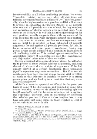 FROM AL-GHAZALI TO AL-RAZI
                                     z z        z z                               169
inconceivability of all other conﬂicting positions. He writes:
‘‘Complete certainty occurs only when all objections and
fallacies are encompassed and addressed’’.108 Therefore, gener-
ally, when he begins to discuss a problem, al-Razı will attempt
                                                   ¯ ¯
to provide an exhaustive disjunction (taqsım) of all possible
                                                ¯
solutions and all possible variants of each, be they obsolete,
and regardless of whether anyone ever accepted them. As he
states in the Nihaya,109 he will then list the arguments given for
                  ¯
each position, usually supports them with arguments of his
own, then does the same with arguments against each position,
and continues to examine possible counterarguments and
replies, until he is satisﬁed to have exhausted all possible
arguments for and against all possible positions. By this, he
hopes to arrive at his own positive conclusion, having sup-
ported it with proofs, addressed all objections to it and refuted
all conﬂicting positions. This method appears to combine the
Aristotelian theory of demonstration with the ‘investigation
and disjunction’ orientation of classical kalam. ¯
  Having examined all relevant demonstrations, he will often
try to present as much weaker evidence as possible, including
rhetorical, dialectical and scriptural arguments. If he had
already arrived at a certain conclusion, these persuasive
(iqna‘ı ) arguments may serve to conﬁrm it. But if no certain
     ¯ ¯
conclusions have been reached, it may become vital to collect
as much of this evidence as possible to arrive at a strong
presumption, perhaps leading to a conviction that may come
close to certainty.110
  Al-Razı’s exhaustive approach manifested in the great pro-
        ¯ ¯
lixity of some of his discussions, and resulted in some later
accusations that he wastes his e#orts in discussing opinions
(al-qıl wa-al-qal), and that he shows more interest in explicat-
     ¯         ¯
ing opponents’ positions than in discussing or defending
the orthodox position.111 One can also imagine how it may
have appeared that some topics in kalam reached a level of
                                            ¯
dialectical saturation with him.
  108
      Al-Razı, Nihaya, fol. 20a; cf. fol. 202b.
           ¯ ¯      ¯
  109
      See p. 164 supra.
  110
      On this, see al-Razı, Al-Matalib al-‘aliya min al-‘ilm al-ilahı, ed. A. al-Saqqa,
                        ¯ ¯         *¯       ¯                     ¯ ¯                ¯
9 vols. (Beirut, 1987), vol. 1, p. 239.
  111
      E.g. Shihab al-Dın Ahmad ibn Hajar al-‘Asqalanı, Lisan al-mızan, 6 vols.
                 ¯       ¯    *            *             ¯ ¯      ¯        ¯ ¯
(Haydarabad, 1330 A.H.), vol. 4, p. 427; Shihab al-Dın ‘Abd al-Rahman ibn Isma‘ıl
                                                ¯     ¯                * ¯          ¯ ¯
Abu Shama, Al-Dhayl ‘ala al-rawdatayn, ed. M. al-Kawthari (Cairo, 1947), p. 68;
    ¯    ¯                  ¯         *
al-Safadı, Wafı, 4, 251–2.
   *     ¯   ¯ ¯
 