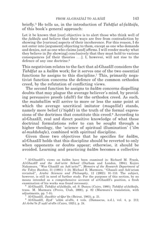 FROM AL-GHAZALI TO AL-RAZI
                                    z z        z z                              143
brieﬂy.5 He tells us, in the introduction of Tahafut al-falasifa,
                                                ¯          ¯
of this book’s general approach:
Let it be known that [our] objective is to alert those who think well of
the falasifa and believe that their ways are free from contradiction by
       ¯
showing the [various] aspects of their incoherence. For this reason, I do
not enter into [argument] objecting to them, except as one who demands
and denies, not as one who claims [and] a$rms. I will render murky what
they believe in [by showing] conclusively that they must hold to various
consequences [of their theories . . .]. I, however, will not rise to the
defence of any one doctrine.6
This negativism relates to the fact that al-Ghazalı considers the
                                                ¯ ¯
Tahafut as a kalam work; for it serves one of the two essential
     ¯           ¯
functions he assigns to this discipline.7 This, primarily nega-
tivist function concerns the defence of the common orthodox
creed, by the refutation of conﬂicting views.
  The second function he assigns to kalam concerns dispelling
                                          ¯
doubts that may plague the average believer’s mind, by provid-
ing persuasive proofs (dalıl) for the orthodox creed. As such,
                            ¯
the mutakallim will arrive to more or less the same point at
which the average uncritical imitator (muqallid) stands,
namely mere belief (i‘tiqad) in the truth of the formal expres-
                          ¯
sions of the doctrines that constitute this creed.8 According to
al-Ghazalı, real and direct positive knowledge of what these
          ¯ ¯
doctrinal formulations refer to can be sought through a
higher theology, the ‘science of spiritual illumination’ (‘ilm
al-mukashafa), combined with spiritual discipline.
        ¯
  Given these two objectives that he speciﬁes for kalam,      ¯
al-Ghazalı holds that this discipline should be reverted to only
          ¯ ¯
when opponents or doubts appear; otherwise, it should be
avoided. Learning and practicing kalam becomes a collective
                                        ¯

  5
    Al-Ghazalı’s views on kalam have been examined in: Richard M. Frank,
             ¯ ¯                 ¯
Al-Ghazalı and the Ash‘arite School (Durham and London, 1994); Kojiro
         ¯ ¯
Nakamura, ‘‘Was Ghazalı an Ash‘arite?’’, Memoirs of the Research Department of
                         ¯ ¯
the Tokyo Bunkoo, 51 (1993): 1–24; Michael E. Marmura, ‘‘Ghazali and Ash‘arism
revisited’’, Arabic Sciences and Philosophy, 12 (2002): 91–110. The subject,
however, is still in need of further study. For the purposes of this section, by no
means intended as a comprehensive account of al-Ghazalı’s position, a fresh
                                                             ¯ ¯
examination of his works was found necessary.
  6
    Al-Ghazalı, Tahafut al-falasifa, ed. S. Dunya (Cairo, 1980); Tahafut al-falasifa,
             ¯ ¯     ¯         ¯                                    ¯          ¯
trans. M. Marmura (Provo, Utah, 2000), p. 82 (Marmura’s translation, with
adjustments, pp. 7–8).
  7
    Al-Ghazalı, Jawahir al-Qur’an (Beirut, 1983), p. 21.
             ¯ ¯     ¯            ¯
  8
    Al-Ghazalı, Ihya’ ‘ulum al-dın, 4 vols. (Damascus, n.d.), vol. 4, p. 212;
             ¯ ¯ * ¯         ¯      ¯
Al-Arba‘ın fı usul al-dın (Cairo, 1925), p. 24.
         ¯ ¯ *¯        ¯
 