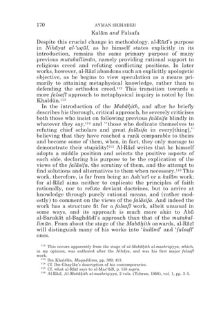 170                            AYMAN SHIHADEH
                             Kalam and Falsafa
                                ¯
Despite this crucial change in methodology, al-Razı’s purpose
                                                     ¯ ¯
in Nihayat al-‘uqul, as he himself states explicitly in its
         ¯         ¯
introduction, remains the same primary purpose of many
previous mutakallimun, namely providing rational support to
                      ¯
religious creed and refuting conﬂicting positions. In later
works, however, al-Razı abandons such an explicitly apologetic
                      ¯ ¯
objective, as he begins to view speculation as a means pri-
marily to attaining metaphysical knowledge, rather than to
defending the orthodox creed.112 This transition towards a
more falsafı approach to metaphysical inquiry is noted by Ibn
               ¯
Khaldun.113
       ¯
  In the introduction of the Mabahith, and after he brieﬂy
                                     ¯*
describes his thorough, critical approach, he severely criticises
both those who insist on following previous falasifa blindly in
                                                   ¯
whatever they say,114 and ‘‘those who dedicate themselves to
refuting chief scholars and great falasifa in every[thing],’’
                                          ¯
believing that they have reached a rank comparable to theirs
and become some of them, when, in fact, they only manage to
demonstrate their stupidity!115 Al-Razı writes that he himself
                                      ¯ ¯
adopts a middle position and selects the positive aspects of
each side, declaring his purpose to be the explication of the
views of the falasifa, the scrutiny of them, and the attempt to
                 ¯
ﬁnd solutions and alternatives to them when necessary.116 This
work, therefore, is far from being an Ash‘arı or a kalam work;
                                               ¯         ¯
for al-Razı aims neither to explicate the principles of faith
           ¯ ¯
rationally, nor to refute deviant doctrines, but to arrive at
knowledge through purely rational means, and (rather mod-
estly) to comment on the views of the falasifa. And indeed the
                                             ¯
work has a structure ﬁt for a falsafı work, albeit unusual in
                                       ¯
some ways, and its approach is much more akin to Abu            ¯
al-Barakat al-Baghdadı’s approach than that of the mutakal-
            ¯         ¯ ¯
limun. From about the stage of the Mabahith onwards, al-Razı
    ¯                                       ¯*                ¯ ¯
will distinguish many of his works into ‘kalamı’ and ‘falsafı’
                                                 ¯ ¯            ¯
ones.
  112
      This occurs apparently from the stage of al-Mabahith al-mashriqiyya, which,
                                                         ¯*
in my opinion, was authored after the Nihaya, and was his ﬁrst major falsafı
                                               ¯                                    ¯
work.
  113
      Ibn Khaldun, Muqaddima, pp. 389; 413.
                ¯
  114
      Cf. Ibn Ghaylan’s description of his contemporaries.
                   ¯
  115
      Cf. what al-Razı says to al-Mas‘udı, p. 158 supra.
                   ¯ ¯                ¯ ¯
  116
      Al-Razı, Al-Mabahith al-mashriqiyya, 2 vols. (Tehran, 1966), vol. 1, pp. 3–5.
           ¯ ¯         ¯*
 