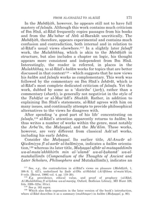 FROM AL-GHAZALI TO AL-RAZI
                                   z z        z z                            171
  In the Mabahith, however, he appears still not to have full
                    ¯*
mastery of falsafa. Although this work contains much criticism
of Ibn Sına, al-Razı frequently copies passages from his books
           ¯ ¯         ¯ ¯
and from the Mu‘tabar of Abu al-Barakat uncritically. The
                                          ¯           ¯
Mabahith, therefore, appears experimental and contains much
      ¯*
confusion and contradiction, both internal and in relation to
al-Razı’s usual views elsewhere.117 In a slightly later falsafı
     ¯ ¯                                                                       ¯
work, the Mulakhkhas, which is akin to the Mabahith in
                               *                                      ¯*
structure, but also includes a chapter on logic, his thought
appears more consistent and independent from Ibn Sına.                     ¯ ¯
Interestingly, the reader is referred, in places in the
Mulakhkhas, to al-Razı’s kalam works for topics that are better
                *           ¯ ¯        ¯
discussed in that context         118 – which suggests that he now views

his kalam and falsafa works as complementary. This work was
         ¯
followed by the commentary on Ibn Sına’s Isharat, which is
                                                  ¯ ¯          ¯ ¯
al-Razı’s most complete dedicated criticism of falsafa. Yet the
     ¯ ¯
work, dubbed by some as a ‘diatribe’ (jarh ), rather than a
                                                          *
commentary (sharh ), is generally not negativist in the style of
                         *
the Tahafut or al-Mas‘udı’s Shukuk. Rather, in addition to
            ¯                     ¯ ¯         ¯
explaining Ibn Sına’s statements, al-Razı agrees with him on
                        ¯ ¯                       ¯ ¯
many issues, and continually attempts to provide philosophical
alternatives to the views he disagrees with.
  After spending ‘a good part of his life’ concentrating on
falsafa,119 al-Razı’s attention apparently returns to kalam; he
                     ¯ ¯                                                ¯
thus writes a number of works within the genre, most notably
the Arba‘ın, the Muhas*al, and the Ma‘alim. These works,
              ¯               * *s                     ¯
however, are very di#erent from classical Ash‘arı works,             ¯
including his early Ishara.     ¯
  Consider the Muhas*al. Its earlier title, Al-Anwar al-
                             * *s                                        ¯
Qiwamiyya fı al-asrar al-kalamiyya, indicates a kalam orienta-
     ¯            ¯        ¯           ¯                          ¯
tion,120 whereas its later title, Muhas*al afkar al-mutaqaddimın
                                            * *s        ¯                    ¯
wa-al-muta’akhkhirın min al-‘ulama’ wa-al-hukama’ wa-al-
                          ¯                     ¯            *      ¯
mutakallimın (Compendium of the Thoughts of Ancient and
                ¯
Later Scholars, Philosophers and Mutakallimın), indicates an¯
  117
       See, e.g., the contradiction in al-Razı’s views on pleasure (Mabahith, 1,
                                            ¯ ¯                           ¯*
388–9; 2, 427), underlined by Sadr al-Dın al-Shırazı (Al-Hikma al-muta‘aliya,
                                    *       ¯       ¯ ¯ ¯     *              ¯
9 vols. [Beirut, 1990] vol. 4, pp. 119–20).
  118
       E.g. providence, ethical value, and proof of prophecy (al-Razı,         ¯ ¯
Al-Mulakhkhas fı al-hikma wa-al-mantiq, Oxford, Bodleian Library, MS Hunt 329,
                * ¯    *                 *
fols. 320b–323a; 351a).
  119
       See p. 163 supra.
  120
       Which also ﬁnds expression in the later version of the book’s introduction,
where al-Razı describes it as a summary (mukhtasar) in kalam (Muhas*al, p. 80).
            ¯ ¯                                   *         ¯      * *s
 