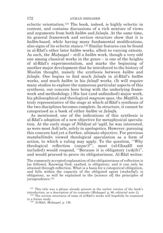 172                           AYMAN SHIHADEH
eclectic orientation.121 The book, indeed, is highly eclectic in
content, and contains discussions of a rich mixture of views
and arguments from both kalam and falsafa. At the same time,
                                ¯
its general framework and section structure show that it is
kalam-based, while having many fundamental modiﬁcations,
    ¯
also signs of its eclectic stance.122 Similar features can be found
in al-Razı’s other later kalam works, albeit to varying extents.
          ¯ ¯                 ¯
As such, the Muhas*al – still a kalam work, though a very odd
                   * *s                ¯
one among classical works in the genre – is one of the heights
of al-Razı’s experimentalism, and marks the beginning of
           ¯ ¯
another major development that he introduced to the history of
Muslim thought, namely the synthesis between kalam and       ¯
falsafa. One begins to ﬁnd much falsafa in al-Razı’s kalam
                                                        ¯ ¯      ¯
works, and much kalam in his falsafı works. (It will require
                         ¯                ¯
many studies to explore the numerous particular aspects of this
synthesis, our concern here being with the underlying frame-
work and methodology.) His last (and unﬁnished) major work,
his philosophical and theological magnum opus, the Matalib, is
                                                             *¯
truly representative of the stage at which al-Razı’s synthesis of
                                                   ¯ ¯
the two disciplines becomes complete. In structure, it cannot be
categorised as a book of either kalam or falsafa.
                                        ¯
  As mentioned, one of the indications of this synthesis is
al-Razı’s adoption of a new objective for metaphysical specula-
      ¯ ¯
tion. At the early stage of Nihayat al-‘uqul, he was interested,
                                  ¯           ¯
as were most Ash‘arıs, solely in apologetics. However, pursuing
                      ¯
this concern had yet a further, ultimate objective. For previous
mutakallimun viewed theological speculation as a form of
               ¯
action, to which a ruling may apply. To the question, ‘‘Why
theological reﬂection (nazar)?’’, most (al-Ghazalı not
                                *                           ¯ ¯
included) would respond, ‘‘Because it is obligatory (wajib)’’, ¯
and would proceed to prove its obligatoriness. Al-Razı writes:
                                                         ¯ ¯
The commonly-accepted explanation of the obligatoriness of reﬂection is
[as follows]. Knowing God, exalted, is obligatory, and it can only be
attained through reﬂection. What is a basis for a categorical obligation,
and falls within the capacity of the obligated agent (mukallaf), is
obligatory, as will be explained in the [science of] the principles of
jurisprudence.123

  121
      This title was a phrase already present in the earlier version of the book’s
introduction, as a description of its contents (Muhas*al, p. 80, editorial note 2).
                                                   * *s
  122
      The section structures of some of al-Razı’s works will hopefully be examined
                                             ¯ ¯
in a future study.
  123
      Al-Razı, Muhas*al, p. 130.
           ¯ ¯     * *s
 