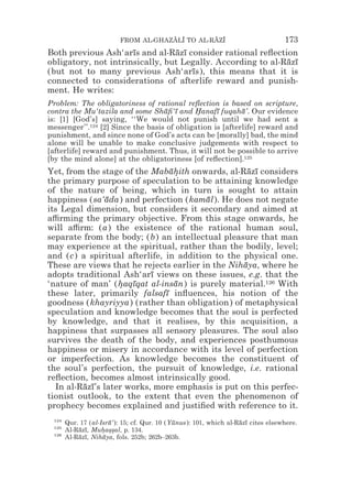 FROM AL-GHAZALI TO AL-RAZI
                                      z z        z z                              173
Both previous Ash‘arıs and al-Razı consider rational reﬂection
                      ¯           ¯ ¯
obligatory, not intrinsically, but Legally. According to al-Razı
                                                             ¯ ¯
(but not to many previous Ash‘arıs), this means that it is
                                      ¯
connected to considerations of afterlife reward and punish-
ment. He writes:
Problem: The obligatoriness of rational reﬂection is based on scripture,
contra the Mu‘tazila and some Shaﬁ‘ı and Hanafı fuqaha’. Our evidence
                                   ¯ ¯       *     ¯       ¯
is: [1] [God’s] saying, ‘‘We would not punish until we had sent a
messenger’’.124 [2] Since the basis of obligation is [afterlife] reward and
punishment, and since none of God’s acts can be [morally] bad, the mind
alone will be unable to make conclusive judgements with respect to
[afterlife] reward and punishment. Thus, it will not be possible to arrive
[by the mind alone] at the obligatoriness [of reﬂection].125
Yet, from the stage of the Mabahith onwards, al-Razı considers
                                 ¯*                 ¯ ¯
the primary purpose of speculation to be attaining knowledge
of the nature of being, which in turn is sought to attain
happiness (sa‘ada) and perfection (kamal). He does not negate
                ¯                        ¯
its Legal dimension, but considers it secondary and aimed at
a$rming the primary objective. From this stage onwards, he
will a$rm: (a) the existence of the rational human soul,
separate from the body; (b) an intellectual pleasure that man
may experience at the spiritual, rather than the bodily, level;
and (c) a spiritual afterlife, in addition to the physical one.
These are views that he rejects earlier in the Nihaya, where he
                                                  ¯
adopts traditional Ash‘arı views on these issues, e.g. that the
                           ¯
‘nature of man’ (haqıqat al-insan) is purely material.126 With
                   * ¯            ¯
these later, primarily falsafı inﬂuences, his notion of the
                               ¯
goodness (khayriyya) (rather than obligation) of metaphysical
speculation and knowledge becomes that the soul is perfected
by knowledge, and that it realises, by this acquisition, a
happiness that surpasses all sensory pleasures. The soul also
survives the death of the body, and experiences posthumous
happiness or misery in accordance with its level of perfection
or imperfection. As knowledge becomes the constituent of
the soul’s perfection, the pursuit of knowledge, i.e. rational
reﬂection, becomes almost intrinsically good.
  In al-Razı’s later works, more emphasis is put on this perfec-
         ¯ ¯
tionist outlook, to the extent that even the phenomenon of
prophecy becomes explained and justiﬁed with reference to it.
 124
       Qur. 17 (al-Isra’): 15; cf. Qur. 10 (Yunus): 101, which al-Razı cites elsewhere.
                      ¯                      ¯                     ¯ ¯
 125
       Al-Razı, Muhas*al, p. 134.
           ¯ ¯      * *s
 126
       Al-Razı, Nihaya, fols. 252b; 262b–263b.
           ¯ ¯      ¯
 
