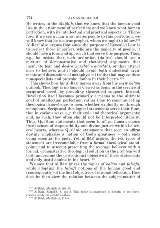 174                          AYMAN SHIHADEH
He writes, in the Matalib, that we know that the human good
                       *¯
lies in the attainment of perfection; and we know what human
perfection, with its intellectual and practical aspects, is. There-
fore, if we see a man who invites people to this perfection, we
will know that he is a true prophet, whom we ought to follow.127
Al-Razı also argues that since the purpose of Revealed Law is
      ¯ ¯
to perfect those imperfect, who are the majority of people, it
should have a form and approach that serve this purpose. Thus,
e.g., he insists that such invitation (da‘wa) should use a
mixture of demonstrative and rhetorical arguments that
inculcate fear and desire (targhıb wa-tarhıb), or that attract
                                   ¯          ¯
men to believe; and it should avoid both dialectical argu-
ments and discussions of metaphysical truths that may confuse
non-specialists and provoke doubts in their hearts.128
   This shows how far al-Razı moves away from his early kalam
                            ¯ ¯                                 ¯
outlook. Theology is no longer viewed as being in the service of
scriptural creed, by providing theoretical support. Instead,
Revelation itself becomes primarily a means to the ultimate
goal of intellectual perfection, rather than to communicating
theological knowledge to men, whether explicitly or through
metaphors. Scriptural theological statements serve their func-
tion in various ways, e.g. their style and rhetorical arguments;
and, as such, they often should not be interpreted literally.
Thus, Qur’anic statements that seem to a$rm human choice
             ¯
instil senses of responsibility and divine justice within believ-
ers’ hearts, whereas Qur’anic statements that seem to a$rm
                            ¯
destiny emphasise a notion of God’s greatness – both ends
being essential for piety. Yet, al-Razı argues, the two types of
                                     ¯ ¯
statement are irreconcilable from a formal theological stand-
point; and to attempt presenting the average believer with a
formal, demonstrative theological solution to the problem will
both undermine the perfectionist objective of these statements
and only instil doubts in his heart.129
   We saw that al-Razı mixes the topics of kalam and falsafa,
                      ¯ ¯                         ¯
while adopting the falsafı notions of the human good and
                             ¯
(consequently) of the ﬁnal objective of rational reﬂection. How
does he then view the relation between the subject-matter of

  127
      Al-Razı, Matalib, 8, 103–25.
          ¯ ¯    *¯
  128
      Al-Razı, Matalib, 8, 116–8. This topic is examined at length in my forth-
          ¯ ¯    *¯
coming study on al-Razı’s ethics.
                     ¯ ¯
  129
      Al-Razı, Matalib, 8, 117–8.
          ¯ ¯    *¯
 
