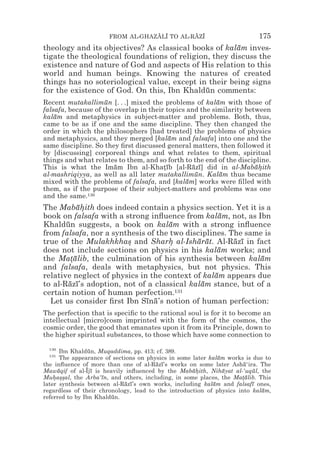 FROM AL-GHAZALI TO AL-RAZI
                                  z z        z z                          175
theology and its objectives? As classical books of kalam inves-
                                                       ¯
tigate the theological foundations of religion, they discuss the
existence and nature of God and aspects of His relation to this
world and human beings. Knowing the natures of created
things has no soteriological value, except in their being signs
for the existence of God. On this, Ibn Khaldun comments:
                                              ¯
Recent mutakallimun [. . .] mixed the problems of kalam with those of
                     ¯                                    ¯
falsafa, because of the overlap in their topics and the similarity between
kalam and metaphysics in subject-matter and problems. Both, thus,
    ¯
came to be as if one and the same discipline. They then changed the
order in which the philosophers [had treated] the problems of physics
and metaphysics, and they merged [kalam and falsafa] into one and the
                                          ¯
same discipline. So they ﬁrst discussed general matters, then followed it
by [discussing] corporeal things and what relates to them, spiritual
things and what relates to them, and so forth to the end of the discipline.
This is what the Imam Ibn al-Khatıb [al-Razı] did in al-Mabahith
                        ¯               *¯        ¯ ¯                 ¯*
al-mashriqiyya, as well as all later mutakallimun. Kalam thus became
                                                   ¯        ¯
mixed with the problems of falsafa, and [kalam] works were ﬁlled with
                                                ¯
them, as if the purpose of their subject-matters and problems was one
and the same.130
The Mabahith does indeed contain a physics section. Yet it is a
            ¯*
book on falsafa with a strong inﬂuence from kalam, not, as Ibn
                                                    ¯
Khaldun suggests, a book on kalam with a strong inﬂuence
       ¯                             ¯
from falsafa, nor a synthesis of the two disciplines. The same is
true of the Mulakhkhas and Sharh al-Isharat. Al-Razı in fact
                        *           *       ¯ ¯        ¯ ¯
does not include sections on physics in his kalam works; and
                                                   ¯
the Matalib, the culmination of his synthesis between kalam
         *¯                                                   ¯
and falsafa, deals with metaphysics, but not physics. This
relative neglect of physics in the context of kalam appears due
                                                  ¯
to al-Razı’s adoption, not of a classical kalam stance, but of a
        ¯ ¯                                  ¯
certain notion of human perfection.131
  Let us consider ﬁrst Ibn Sına’s notion of human perfection:
                              ¯ ¯
The perfection that is speciﬁc to the rational soul is for it to become an
intellectual [micro]cosm imprinted with the form of the cosmos, the
cosmic order, the good that emanates upon it from its Principle, down to
the higher spiritual substances, to those which have some connection to

  130
      Ibn Khaldun, Muqaddima, pp. 413; cf. 389.
                 ¯
  131
      The appearance of sections on physics in some later kalam works is due to
                                                             ¯
the inﬂuence of more than one of al-Razı’s works on some later Asha‘ira. The
                                       ¯ ¯                            ¯
Mawaqif of al-Ijı is heavily inﬂuenced by the Mabahith, Nihayat al-‘uqul, the
     ¯          z¯                                  ¯*         ¯         ¯
Muhas*al, the Arba‘ın, and others, including, in some places, the Matalib. This
    * *s             ¯                                               *¯
later synthesis between al-Razı’s own works, including kalam and falsafı ones,
                             ¯ ¯                           ¯             ¯
regardless of their chronology, lead to the introduction of physics into kalam,
                                                                            ¯
referred to by Ibn Khaldun.
                        ¯
 