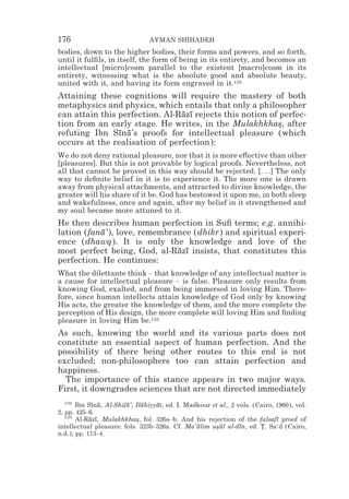 176                             AYMAN SHIHADEH
bodies, down to the higher bodies, their forms and powers, and so forth,
until it fulﬁls, in itself, the form of being in its entirety, and becomes an
intellectual [micro]cosm parallel to the existent [macro]cosm in its
entirety, witnessing what is the absolute good and absolute beauty,
united with it, and having its form engraved in it.132
Attaining these cognitions will require the mastery of both
metaphysics and physics, which entails that only a philosopher
can attain this perfection. Al-Razı rejects this notion of perfec-
                                ¯ ¯
tion from an early stage. He writes, in the Mulakhkhas, after
                                                          *
refuting Ibn Sına’s proofs for intellectual pleasure (which
                ¯ ¯
occurs at the realisation of perfection):
We do not deny rational pleasure, nor that it is more e#ective than other
[pleasures]. But this is not provable by logical proofs. Nevertheless, not
all that cannot be proved in this way should be rejected. [. . .] The only
way to deﬁnite belief in it is to experience it. The more one is drawn
away from physical attachments, and attracted to divine knowledge, the
greater will his share of it be. God has bestowed it upon me, in both sleep
and wakefulness, once and again, after my belief in it strengthened and
my soul became more attuned to it.
He then describes human perfection in Suﬁ terms; e.g. annihi-
lation (fana’), love, remembrance (dhikr) and spiritual experi-
           ¯
ence (dhawq). It is only the knowledge and love of the
most perfect being, God, al-Razı insists, that constitutes this
                              ¯ ¯
perfection. He continues:
What the dilettante think – that knowledge of any intellectual matter is
a cause for intellectual pleasure – is false. Pleasure only results from
knowing God, exalted, and from being immersed in loving Him. There-
fore, since human intellects attain knowledge of God only by knowing
His acts, the greater the knowledge of them, and the more complete the
perception of His design, the more complete will loving Him and ﬁnding
pleasure in loving Him be.133
As such, knowing the world and its various parts does not
constitute an essential aspect of human perfection. And the
possibility of there being other routes to this end is not
excluded; non-philosophers too can attain perfection and
happiness.
  The importance of this stance appears in two major ways.
First, it downgrades sciences that are not directed immediately
   132
       Ibn Sına, Al-Shifa’, Ilahiyyat, ed. I. Madkour et al., 2 vols. (Cairo, 1960), vol.
             ¯ ¯        ¯     ¯    ¯
2, pp. 425–6.
   133
       Al-Razı, Mulakhkhas, fol. 326a–b. And his rejection of the falsafı proof of
            ¯ ¯             *                                                 ¯
intellectual pleasure: fols. 323b–326a. Cf. Ma‘alim usul al-dın, ed. T. Sa‘d (Cairo,
                                                 ¯     *¯        ¯      *
n.d.), pp. 113–4.
 