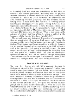 FROM AL-GHAZALI TO AL-RAZI
                                     z z        z z           177
at knowing God and that are considered by Ibn Sına as     ¯ ¯
essential for human perfection, including most of physics.
Instead, the route to human perfection will involve only those
questions that relate to God’s existence, His attributes and
acts, including creation, prophecy, and the afterlife, consti-
tuting what al-Razı terms the ‘science of divinity-proper’
                     ¯ ¯
(al-ilahiyyat al-mahda).134 The great overlap between these
      ¯     ¯         **
topics and those of kalam seems to have determined the nature
                         ¯
of al-Razı’s synthesis, the most representative work of which is
        ¯ ¯
not the Mabahith, but al-Matalib al-‘aliya min al-‘ilm al-ilahı,
               ¯*              *¯       ¯                     ¯ ¯
which al-Razı introduces as follows: ‘‘This is our book on the
             ¯ ¯
science of divinity (al-‘ilm al-ilahı ), which is called in the
                                    ¯ ¯
language of the Greeks ‘theology’ (uthulujya ).’’
                                          ¯ ¯ ¯
  The second important feature of this notion of human perfec-
tion, as constituted of knowing God alone, rather than the
universe and its parts, is that it demonstrates an inclination to
Suﬁsm. This marks a signiﬁcant transition in al-Razı’s thought;
                                                    ¯ ¯
for his earlier theological works do not show Suﬁ inﬂuence,
and in fact contain criticism of some Suﬁ notions. At some
stage after Nihayat al-‘uqul, al-Razı adopts the view that there
                  ¯         ¯       ¯ ¯
are two paths to knowing God: the path of theological
speculation (nazar) and that of spiritual discipline (riyada).
                   *                                        ¯*
The Suﬁ inﬂuence on his thought thus combines to the falsafı     ¯
inﬂuence – a subject that I will leave for future studies.

                          CONCLUDING REMARKS
We saw that during the 6th / 12th century, interest in
philosophy spread within mainstream educated circles, most
notably among students of ﬁqh and kalam. Many were intro-
                                           ¯
duced to falsafa through involvement in kalam, or, vice versa,
                                               ¯
resorted to kalam following their exposure to falsafa. Their
                 ¯
most important literary inspirations were the philosophical
writings of Ibn Sına and Abu al-Barakat, and the intellectualist
                  ¯ ¯        ¯          ¯
criticism of falsafa, the Tahafut. Intellectual traditions existed
                              ¯
in the eastern Muslim lands, alongside the written sources:
falsafı and classical kalam traditions, as well as a new and
      ¯                    ¯
vibrant Ghazalian anti-falsafı trend. Yet this readership would
               ¯                ¯
not have been fully satisﬁed by these conﬂicting sources, given
the lack of mature attempts to o#er reconciliatory resolutions

 134
       Al-Razı, Mabahith, 2, 448.
           ¯ ¯     ¯*
 