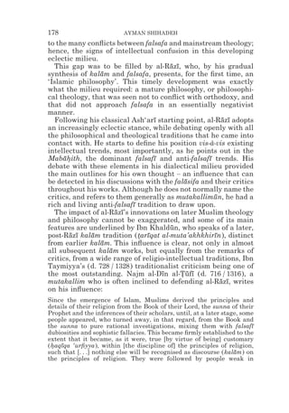 178                        AYMAN SHIHADEH
to the many conﬂicts between falsafa and mainstream theology;
hence, the signs of intellectual confusion in this developing
eclectic milieu.
  This gap was to be ﬁlled by al-Razı, who, by his gradual
                                       ¯ ¯
synthesis of kalam and falsafa, presents, for the ﬁrst time, an
                 ¯
‘Islamic philosophy’. This timely development was exactly
what the milieu required: a mature philosophy, or philosophi-
cal theology, that was seen not to conﬂict with orthodoxy, and
that did not approach falsafa in an essentially negativist
manner.
  Following his classical Ash‘arı starting point, al-Razı adopts
                                  ¯                      ¯ ¯
an increasingly eclectic stance, while debating openly with all
the philosophical and theological traditions that he came into
contact with. He starts to deﬁne his position vis-à-vis existing
intellectual trends, most importantly, as he points out in the
Mabahith, the dominant falsafı and anti-falsafı trends. His
     ¯*                           ¯                 ¯
debate with these elements in his dialectical milieu provided
the main outlines for his own thought – an inﬂuence that can
be detected in his discussions with the falasifa and their critics
                                            ¯
throughout his works. Although he does not normally name the
critics, and refers to them generally as mutakallimun, he had a
                                                      ¯
rich and living anti-falsafı tradition to draw upon.
                           ¯
  The impact of al-Razı’s innovations on later Muslim theology
                       ¯ ¯
and philosophy cannot be exaggerated, and some of its main
features are underlined by Ibn Khaldun, who speaks of a later,
                                        ¯
post-Razı kalam tradition (tarıqat al-muta’akhkhirın), distinct
       ¯ ¯    ¯              * ¯                      ¯
from earlier kalam. This inﬂuence is clear, not only in almost
                  ¯
all subsequent kalam works, but equally from the remarks of
                     ¯
critics, from a wide range of religio-intellectual traditions, Ibn
Taymiyya’s (d. 728 / 1328) traditionalist criticism being one of
the most outstanding. Najm al-Dın al-Tufı (d. 716 / 1316), a
                                     ¯     *¯ ¯
mutakallim who is often inclined to defending al-Razı, writes
                                                        ¯ ¯
on his inﬂuence:
Since the emergence of Islam, Muslims derived the principles and
details of their religion from the Book of their Lord, the sunna of their
Prophet and the inferences of their scholars, until, at a later stage, some
people appeared, who turned away, in that regard, from the Book and
the sunna to pure rational investigations, mixing them with falsafı       ¯
dubiosities and sophistic fallacies. This became ﬁrmly established to the
extent that it became, as it were, true [by virtue of being] customary
(haqıqa ‘urﬁyya), within [the discipline of] the principles of religion,
 * ¯
such that [. . .] nothing else will be recognised as discourse (kalam) on
                                                                    ¯
the principles of religion. They were followed by people weak in
 