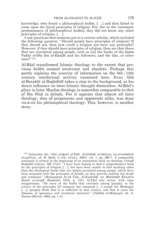 FROM AL-GHAZALI TO AL-RAZI
                                   z z        z z                            179
knowledge, who found a philosophical kalam, [. . .] and thus failed to
                                            ¯
come upon the [true] principles of religion. For, due to the customary
predominance of [philosophical kalam], they did not know any other
                                    ¯
principles of religion. [. . .]
  I saw questions that someone put to a certain scholar, which included
the following question. ‘‘Should people have principles of religion? If
they should not, then how could a religion not have any principles?
However, if they should have principles of religion, then are they those
that are circulated among people, such as [in] the books of the Imam ¯
Fakhr al-Dın Ibn al-Khatıb and his followers, and the like, or other
            ¯                *¯
ones?’’135
Al-Razı transformed Islamic theology to the extent that pre-
     ¯ ¯
vious kalam seemed irrelevant and obsolete. Perhaps this
            ¯
partly explains the scarcity of information on the 6th / 12th
century intellectual activity examined here. Even Abu          ¯
al-Barakat al-Baghdadı takes a step to the background, as his
          ¯           ¯ ¯
direct inﬂuence on later Islamic thought diminishes. Al-Razı’s
                                                           ¯ ¯
place in later Muslim theology is somewhat comparable to that
of Ibn Sına in falsafa. For it appears that almost all later
          ¯ ¯
theology, that of proponents and opponents alike, was done
vis-à-vis his philosophical theology. This, however, is another
story.




  135
         Sulayman ibn ‘Abd al-Qawı al-Tufı, Al-Isharat al-ilahiyya wa-al-mabahith
                ¯                    ¯   *¯ ¯       ¯ ¯      ¯                ¯*
al-usuliyya, ed. H. Qutb, 3 vols. (Cairo, 2003), vol. 1, pp. 206–7. A comparable
      *¯
sentiment is echoed in the beginning of an anonymous book on theology (Awqaf     ¯
Baghdad Library, MS 1712): ‘‘I have been hoping to ﬁnd a comprehensive book
          ¯
on the principles of religion [. . .], but have been unable to ﬁnd anything other
than the theological books that are widely-circulated among people, which have
been saturated with the principles of falsafa, so they provide nothing but doubt
and confusion’’ (Muhammad As‘ad Tals, Al-Kashshaf ‘an Makhtu*at Khaza’in
                                                        ¯           *¯ t ¯     ¯
Kutub al-Awqaf [Baghdad, 1953], p. 123). Al-Tusı also writes, with some
                  ¯                                 *¯ ¯
exaggeration: ‘‘No trace of the books that circulate among [people], in the
science of the principles [of religion], has remained [. . .] except the Muhas*al,
                                                                            * *s
[. . .]; [people] think that it is su$cient in that science, and that it cures the
illnesses of ignorance and uncritical imitation’’ (Talkhı* al-Muhas*al, ed. A.
                                                            ¯s       * *s
Nurani [Beirut, 1985], pp. 1–2).
 